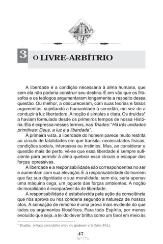 47
* Druidas: antigos sacerdotes entre os gauleses e bretões (N.E.).
A liberdade é a condição necessária à alma humana, que
sem ela não poderia construir seu destino. É em vão que os filó-
sofos e os teólogos argumentaram longamente a respeito dessa
questão. Ou melhor, a obscureceram, com suas teorias e falsos
argumentos, sujeitando a humanidade à servidão, em vez de a
conduzir à luz libertadora. A noção é simples e clara. Os druidas*
a haviam formulado desde os primeiros tempos de nossa Histó-
ria.Ela é expressa nesses termos, nas Tríades: “Há três unidades
primitivas: Deus, a luz e a liberdade”.
À primeira vista, a liberdade do homem parece muito restrita
ao círculo de fatalidades em que transita: necessidades físicas,
condições sociais, interesses ou instintos. Mas, ao considerar a
questão mais de perto, vê-se que essa liberdade é sempre sufi-
ciente para permitir à alma quebrar esse círculo e escapar das
forças opressivas.
A liberdade e a responsabilidade são correspondentes no ser
e aumentam com sua elevação. É a responsabilidade do homem
que faz sua dignidade e sua moralidade; sem ela, seria apenas
uma máquina cega, um joguete das forças ambientes. A noção
de moralidade é inseparável da de liberdade.
A responsabilidade é estabelecida pela ação da consciência
que nos aprova ou nos condena segundo a natureza de nossos
atos. A sensação de remorso é uma prova mais evidente do que
todos os argumentos filosóficos. Para todo Espírito, por menos
evoluído que seja, a lei do dever brilha como um farol em meio às
O LIVRE-ARBÍTRIO3
 