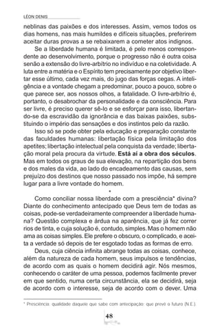 LÉON DENIS
48
neblinas das paixões e dos interesses. Assim, vemos todos os
dias homens, nas mais humildes e difíceis situações, preferirem
aceitar duras provas a se rebaixarem a cometer atos indignos.
Se a liberdade humana é limitada, é pelo menos correspon-
dente ao desenvolvimento, porque o progresso não é outra coisa
senão a extensão do livre-arbítrio no indivíduo e na coletividade. A
luta entre a matéria e o Espírito tem precisamente por objetivo liber-
tar esse último, cada vez mais, do jugo das forças cegas. A inteli-
gência e a vontade chegam a predominar, pouco a pouco, sobre o
que parece ser, aos nossos olhos, a fatalidade. O livre-arbítrio é,
portanto, o desabrochar da personalidade e da consciência. Para
ser livre, é preciso querer sê-lo e se esforçar para isso, libertan-
do-se da escravidão da ignorância e das baixas paixões, subs-
tituindo o império das sensações e dos instintos pelo da razão.
Isso só se pode obter pela educação e preparação constante
das faculdades humanas: libertação física pela limitação dos
apetites; libertação intelectual pela conquista da verdade; liberta-
ção moral pela procura da virtude. Está aí a obra dos séculos.
Mas em todos os graus de sua elevação, na repartição dos bens
e dos males da vida, ao lado do encadeamento das causas, sem
prejuízo dos destinos que nosso passado nos impõe, há sempre
lugar para a livre vontade do homem.
*
Como conciliar nossa liberdade com a presciência* divina?
Diante do conhecimento antecipado que Deus tem de todas as
coisas, pode-se verdadeiramente compreender a liberdade huma-
na? Questão complexa e árdua na aparência, que já fez correr
rios de tinta, e cuja solução é, contudo, simples.Mas o homem não
ama as coisas simples.Ele prefere o obscuro, o complicado, e acei-
ta a verdade só depois de ter esgotado todas as formas de erro.
Deus, cuja ciência infinita abrange todas as coisas, conhece,
além da natureza de cada homem, seus impulsos e tendências,
de acordo com as quais o homem decidirá agir. Nós mesmos,
conhecendo o caráter de uma pessoa, podemos facilmente prever
em que sentido, numa certa circunstância, ela se decidirá, seja
de acordo com o interesse, seja de acordo com o dever. Uma
* Presciência: qualidade daquele que sabe com antecipação; que prevê o futuro (N.E.).
 