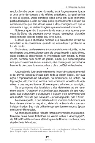 O PROBLEMA DA DOR
49
resolução não pode nascer do nada; está forçosamente ligada
a uma série de causas e de efeitos anteriores, da qual deriva
e que a explica. Deus conhece cada alma em suas menores
particularidades e, com certeza, pode rigorosamente deduzir, do
conhecimento que tem dessa alma e das condições em que é
chamada a agir, as determinações que ela tomará livremente.
Notemos que não é a previsão de nossos atos que os pro-
voca. Se Deus não pudesse prever nossas resoluções, elas não
deixariam por isso de seguir seu livre curso.
É assim que a liberdade humana e a providência divina se
conciliam e se combinam, quando se considera o problema à
luz da razão.
O círculo no qual se exerce a vontade do homem é, aliás, muito
restrito para que, em qualquer caso, ele possa impedir a ação divina,
cujos efeitos se desenrolam na imensidade sem limites. O fraco
inseto, perdido num canto do jardim, ainda que desarranjando
uns poucos átomos ao seu alcance, não conseguiria perturbar a
harmonia do conjunto e atrapalhar a obra do Divino Jardineiro.
*
A questão do livre-arbítrio tem uma importância fundamental
e de graves conseqüências para toda a ordem social, por sua
ação e repercussão na educação, na moralidade, na justiça, na
legislação, etc. Por isso vemos duas correntes opostas de opi-
niões: a que nega o livre-arbítrio e a que o admite com restrição.
Os argumentos dos fatalistas e dos deterministas se resu-
mem assim: “O homem é submisso aos impulsos de sua natu-
reza, que o dominam e o obrigam a querer, a se determinar em
um sentido mais do que em outro. Por conseguinte, não é livre.”
A escola oposta, a que admite a livre vontade do homem, em
face desse sistema negativo, defende a teoria das causas
indeterminadas. Seu mais brilhante representante em nossa época
é o senhor Renouvier.
As afirmações desse filósofo foram confirmadas mais recen-
temente pelos belos trabalhos de Wundt sobre a apercepção*,
de Alfred Fouillée sobre a idéia-força e de Boutroux sobre a con-
tingência da lei natural.
* Apercepção: intuição. Faculdade de apreender pela consciência uma idéia ou formular
juízo. Na psicologia: a assimilação de novas experiências (N.E.).
 