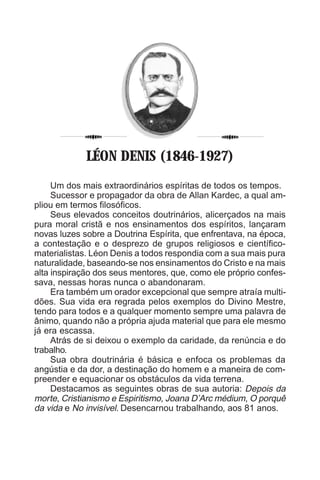 4
Um dos mais extraordinários espíritas de todos os tempos.
Sucessor e propagador da obra de Allan Kardec, a qual am-
pliou em termos filosóficos.
Seus elevados conceitos doutrinários, alicerçados na mais
pura moral cristã e nos ensinamentos dos espíritos, lançaram
novas luzes sobre a Doutrina Espírita, que enfrentava, na época,
a contestação e o desprezo de grupos religiosos e científico-
materialistas. Léon Denis a todos respondia com a sua mais pura
naturalidade, baseando-se nos ensinamentos do Cristo e na mais
alta inspiração dos seus mentores, que, como ele próprio confes-
sava, nessas horas nunca o abandonaram.
Era também um orador excepcional que sempre atraía multi-
dões. Sua vida era regrada pelos exemplos do Divino Mestre,
tendo para todos e a qualquer momento sempre uma palavra de
ânimo, quando não a própria ajuda material que para ele mesmo
já era escassa.
Atrás de si deixou o exemplo da caridade, da renúncia e do
trabalho.
Sua obra doutrinária é básica e enfoca os problemas da
angústia e da dor, a destinação do homem e a maneira de com-
preender e equacionar os obstáculos da vida terrena.
Destacamos as seguintes obras de sua autoria: Depois da
morte, Cristianismo e Espiritismo, Joana D’Arc médium, O porquê
da vida e No invisível. Desencarnou trabalhando, aos 81 anos.
LÉON DENIS (1846-1927)
 