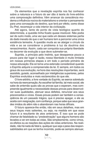 LÉON DENIS
50
Os elementos que a revelação espírita nos faz conhecer
sobre a natureza e o futuro do ser dão à teoria do livre-arbítrio
uma comprovação definitiva. Vêm arrancar da consciência mo-
derna a influência nociva do materialismo e orientar o pensamento
para uma concepção do destino, que terá por efeito, como disse
Du Prel, recomeçar a vida interior da civilização.
Até agora, tanto do ponto de vista teológico quanto do
determinista, a questão tinha ficado quase insolúvel. Não podia
ser de outro modo, uma vez que cada um desses sistemas partia
do dado inexato de que o ser humano tem a percorrer uma única
existência terrestre. A questão muda ao se alargar o círculo da
vida e ao se considerar o problema à luz da doutrina dos
renascimentos. Assim, cada ser conquista sua própria liberdade
no decorrer da evolução a que deve submeter-se.
Suprida, a princípio pelo instinto, que desaparece pouco a
pouco para dar lugar à razão, nossa liberdade é muito limitada
em nossas primeiras etapas e em todo o período primário de
nossa educação. Ela só toma uma extensão considerável quando
o Espírito adquire a compreensão da lei. E sempre, em todos os
graus de sua evolução, na hora das resoluções importantes, será
assistido, guiado, aconselhado por inteligências superiores, pelos
Espíritos evoluídos e mais esclarecidos do que ele.
O livre-arbítrio, a livre vontade do Espírito, se exerce sobretudo
na hora da reencarnação.Ao escolher tal família, tal meio social, ele
sabe de antemão quais são as provas que o esperam, mas com-
preende igualmente a necessidade dessas provas para desenvol-
ver suas qualidades, atenuar seus defeitos, renunciar aos seus
preconceitos e vícios. Essas provas podem ser também a conse-
qüência de um passado trágico, que é preciso apagar, e ele as
aceita com resignação, com confiança, porque sabe que seus gran-
des irmãos do além não o abandonam nas horas difíceis.
O futuro aparece-lhe então, não em seus detalhes, mas em
seus traços mais salientes, ou seja, na medida em que esse
futuro é a resultante de atos anteriores. É isso que se pode
chamar de fatalidade ou “predestinação” que alguns homens são
levados a ver em todas as vidas. São simplesmente, como vimos,
os efeitos ou as reações das ações de vidas anteriores. Na reali-
dade, não há nada de fatal e, qualquer que seja o peso das respon-
sabilidades em que se tenha incorrido, pode-se sempre atenuar,
 
