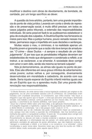 O PROBLEMA DA DOR
51
modificar o destino com obras de devotamento, de bondade, de
caridade, por um longo sacrifício ao dever.
*
A questão do livre-arbítrio, portanto, tem uma grande importân-
cia do ponto de vista jurídico.Levando em conta o direito de repres-
são e de preservação social, é muito difícil precisar, em todos os
casos julgados pelos tribunais, a extensão das responsabilidades
individuais. Só seria possível fazê-lo se pudéssemos estabelecer o
grau de evolução dos culpados. A Doutrina Espírita nos forneceria os
meios para isso. Mas a justiça humana, pouco versada nessas ma-
térias, permanece cega e imperfeita em suas decisões e sentenças.
Muitas vezes o mau, o criminoso, é na realidade apenas um
Espírito jovem e ignorante que a razão não teve tempo de amadure-
cer. “O crime – disse Duclos – é sempre o resultado de um falso
julgamento”. É por isso que as penalidades infligidas deveriam ser
estabelecidas de modo que obrigassem o condenado a refletir, a se
instruir, a se esclarecer, a se emendar. A sociedade deve corrigir
com amor e sem ódio, senão ela mesma se tornará culpada*.
Nós já demonstramos, as almas são iguais no ponto de par-
tida. Elas são diferentes em seus graus infinitos de adiantamento:
umas jovens; outras velhas e, por conseguinte, diversamente
desenvolvidas em moralidade e sabedoria, de acordo com sua
idade. Seria injusto esperar do Espírito infantil méritos iguais aos
de um Espírito que viu e aprendeu muito. Daí uma grande dife-
renciação nas responsabilidades.
* O Direito Romano, de onde deriva toda a nossa legislação ocidental, por originar-se do
paganismo, era de uma severidade extrema com os criminosos. Os condenados eram
tratados com crueldade desumana. O Cristianismo, que vinha ensinar “não faças a
ninguém o que não queres que te façam”, e teria que percorrer uma longa e demorada
estrada, está fadado a atenuar, como já podemos ver nos nossos dias, em parte, essa
questão, e exterminá-la de maneira definitiva, num futuro próximo.
“Jesus faz o homem refletir sobre uma nova idéia, a da aplicação misericordiosa da lei” –
O Evangelho Segundo o Espiritismo, capítulo 10. No julgamento da mulher adúltera, diz
o divino Mestre à condenada: “vai e não peques mais” (João 8: 3-11).
Uma sociedade que se diz civilizada não pode simplesmente impor ao condenado a
cela, porque isso não resolve a questão da criminalidade, não traz benefícios para
nenhuma das partes e é prejudicial a ambos. O autor diz: “A sociedade deve corrigir com
amor e sem ódio, senão ela mesma se tornará culpada”.
Presentemente se discute em todo o mundo ocidental a abolição da pena de morte
onde ela é aplicada e a reformulação das leis penais; em várias partes do mundo há
admiráveis exemplos de aplicação de penas alternativas, que não implicam reclusão e
“obrigam o condenado a refletir, a se instruir, a se esclarecer, a se emendar”, como
recomendou o autor nesta obra. Devemos notar que este livro foi escrito em 1908 e
contém idéias muito avançadas para aquela época (N.E.).
 
