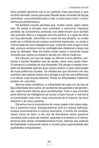 O PROBLEMA DA DOR
53
tinha sentido germinar em si os instintos mais perversos e que
os tinha domado. Havia para esse filósofo duas correntes de forças
contrárias: uma orientada para o mal, a outra para o bem; e era a
última que predominava.
Há também causas secretas que, muitas vezes, agem sobre
nós. Às vezes a intuição vem combater o raciocínio. Impulsos
partidos da consciência profunda nos determinam num sentido
não previsto. Não é a negação do livre-arbítrio, é a ação da alma
em sua plenitude, intervindo no curso de seu destino, ou então
pode ser a influência de nossos mentores espirituais, ou ainda a
intervenção de uma inteligência que, vinda de mais longe e mais
alto, procura arrancar-nos às contingências inferiores e levar-nos
para as altitudes. Mas em todos esses casos é somente nossa
vontade que rejeita ou aceita e decide em última instância.
Em resumo, em vez de negar ou afirmar o livre-arbítrio, con-
forme a escola filosófica que se aceite, seria mais exato dizer:
O homem é o artesão de sua liberdade. Ele atinge o estado com-
pleto de liberdade apenas pela cultura interior e pela valorização
de suas potências ocultas. Os obstáculos que encontra em seu
caminho são apenas meios de o obrigar a sair de sua indiferença
e a utilizar suas forças latentes. Todas as dificuldades materiais
podem ser vencidas.
Somos todos solidários, e a liberdade de cada um de nós se
liga à liberdade dos outros.Ao se libertar das paixões e da ignorân-
cia, cada homem liberta seus semelhantes. Tudo o que contribui
para eliminar da inteligência as trevas e fazer recuar o mal torna
a humanidade mais livre, mais consciente de si mesma, de seus
deveres e de seus poderes.
Elevemo-nos à consciência de nosso papel e de nosso obje-
tivo e seremos livres. Asseguraremos com os nossos esforços,
nossos ensinamentos e nossos exemplos, o triunfo da vontade,
assim como do bem, e em vez de formarmos seres passivos
curvados sob o peso da matéria, expostos à incerteza e à inércia,
teremos feito almas verdadeiramente livres, libertas das cadeias
da fatalidade e planando sobre o mundo pela superioridade das
qualidades conquistadas.
 
