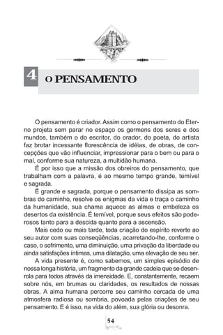 54
O pensamento é criador. Assim como o pensamento do Eter-
no projeta sem parar no espaço os germens dos seres e dos
mundos, também o do escritor, do orador, do poeta, do artista
faz brotar incessante florescência de idéias, de obras, de con-
cepções que vão influenciar, impressionar para o bem ou para o
mal, conforme sua natureza, a multidão humana.
É por isso que a missão dos obreiros do pensamento, que
trabalham com a palavra, é ao mesmo tempo grande, temível
e sagrada.
É grande e sagrada, porque o pensamento dissipa as som-
bras do caminho, resolve os enigmas da vida e traça o caminho
da humanidade, sua chama aquece as almas e embeleza os
desertos da existência. É temível, porque seus efeitos são pode-
rosos tanto para a descida quanto para a ascensão.
Mais cedo ou mais tarde, toda criação do espírito reverte ao
seu autor com suas conseqüências, acarretando-lhe, conforme o
caso, o sofrimento, uma diminuição, uma privação da liberdade ou
ainda satisfações íntimas, uma dilatação, uma elevação de seu ser.
A vida presente é, como sabemos, um simples episódio de
nossa longa história, um fragmento da grande cadeia que se desen-
rola para todos através da imensidade. E, constantemente, recaem
sobre nós, em brumas ou claridades, os resultados de nossas
obras. A alma humana percorre seu caminho cercada de uma
atmosfera radiosa ou sombria, povoada pelas criações de seu
pensamento. E é isso, na vida do além, sua glória ou desonra.
O PENSAMENTO4
 