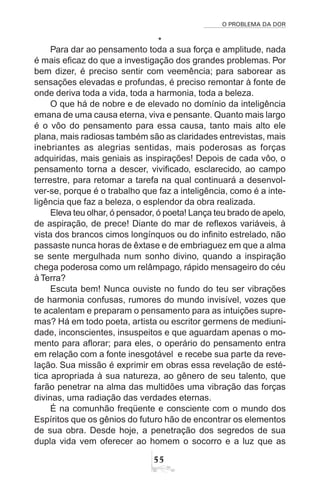 O PROBLEMA DA DOR
55
*
Para dar ao pensamento toda a sua força e amplitude, nada
é mais eficaz do que a investigação dos grandes problemas. Por
bem dizer, é preciso sentir com veemência; para saborear as
sensações elevadas e profundas, é preciso remontar à fonte de
onde deriva toda a vida, toda a harmonia, toda a beleza.
O que há de nobre e de elevado no domínio da inteligência
emana de uma causa eterna, viva e pensante. Quanto mais largo
é o vôo do pensamento para essa causa, tanto mais alto ele
plana, mais radiosas também são as claridades entrevistas, mais
inebriantes as alegrias sentidas, mais poderosas as forças
adquiridas, mais geniais as inspirações! Depois de cada vôo, o
pensamento torna a descer, vivificado, esclarecido, ao campo
terrestre, para retomar a tarefa na qual continuará a desenvol-
ver-se, porque é o trabalho que faz a inteligência, como é a inte-
ligência que faz a beleza, o esplendor da obra realizada.
Eleva teu olhar, ó pensador, ó poeta! Lança teu brado de apelo,
de aspiração, de prece! Diante do mar de reflexos variáveis, à
vista dos brancos cimos longínquos ou do infinito estrelado, não
passaste nunca horas de êxtase e de embriaguez em que a alma
se sente mergulhada num sonho divino, quando a inspiração
chega poderosa como um relâmpago, rápido mensageiro do céu
à Terra?
Escuta bem! Nunca ouviste no fundo do teu ser vibrações
de harmonia confusas, rumores do mundo invisível, vozes que
te acalentam e preparam o pensamento para as intuições supre-
mas? Há em todo poeta, artista ou escritor germens de mediuni-
dade, inconscientes, insuspeitos e que aguardam apenas o mo-
mento para aflorar; para eles, o operário do pensamento entra
em relação com a fonte inesgotável e recebe sua parte da reve-
lação. Sua missão é exprimir em obras essa revelação de esté-
tica apropriada à sua natureza, ao gênero de seu talento, que
farão penetrar na alma das multidões uma vibração das forças
divinas, uma radiação das verdades eternas.
É na comunhão freqüente e consciente com o mundo dos
Espíritos que os gênios do futuro hão de encontrar os elementos
de sua obra. Desde hoje, a penetração dos segredos de sua
dupla vida vem oferecer ao homem o socorro e a luz que as
 