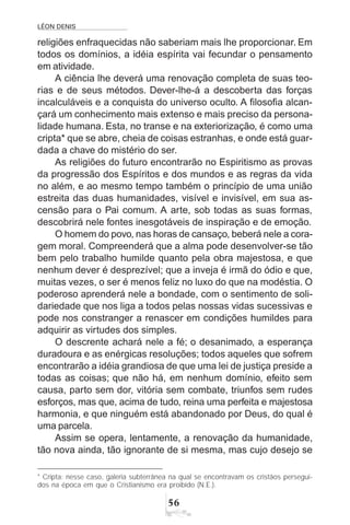 LÉON DENIS
56
religiões enfraquecidas não saberiam mais lhe proporcionar. Em
todos os domínios, a idéia espírita vai fecundar o pensamento
em atividade.
A ciência lhe deverá uma renovação completa de suas teo-
rias e de seus métodos. Dever-lhe-á a descoberta das forças
incalculáveis e a conquista do universo oculto. A filosofia alcan-
çará um conhecimento mais extenso e mais preciso da persona-
lidade humana. Esta, no transe e na exteriorização, é como uma
cripta* que se abre, cheia de coisas estranhas, e onde está guar-
dada a chave do mistério do ser.
As religiões do futuro encontrarão no Espiritismo as provas
da progressão dos Espíritos e dos mundos e as regras da vida
no além, e ao mesmo tempo também o princípio de uma união
estreita das duas humanidades, visível e invisível, em sua as-
censão para o Pai comum. A arte, sob todas as suas formas,
descobrirá nele fontes inesgotáveis de inspiração e de emoção.
O homem do povo, nas horas de cansaço, beberá nele a cora-
gem moral. Compreenderá que a alma pode desenvolver-se tão
bem pelo trabalho humilde quanto pela obra majestosa, e que
nenhum dever é desprezível; que a inveja é irmã do ódio e que,
muitas vezes, o ser é menos feliz no luxo do que na modéstia. O
poderoso aprenderá nele a bondade, com o sentimento de soli-
dariedade que nos liga a todos pelas nossas vidas sucessivas e
pode nos constranger a renascer em condições humildes para
adquirir as virtudes dos simples.
O descrente achará nele a fé; o desanimado, a esperança
duradoura e as enérgicas resoluções; todos aqueles que sofrem
encontrarão a idéia grandiosa de que uma lei de justiça preside a
todas as coisas; que não há, em nenhum domínio, efeito sem
causa, parto sem dor, vitória sem combate, triunfos sem rudes
esforços, mas que, acima de tudo, reina uma perfeita e majestosa
harmonia, e que ninguém está abandonado por Deus, do qual é
uma parcela.
Assim se opera, lentamente, a renovação da humanidade,
tão nova ainda, tão ignorante de si mesma, mas cujo desejo se
* Cripta: nesse caso, galeria subterrânea na qual se encontravam os cristãos persegui-
dos na época em que o Cristianismo era proibido (N.E.).
 