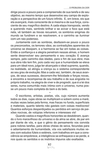 O PROBLEMA DA DOR
57
dirige pouco a pouco para a compreensão de sua tarefa e de seu
objetivo, ao mesmo tempo que desenvolve seu campo de explo-
ração e a perspectiva de um futuro infinito. E, em breve, eis que
ela avançará, mais consciente de si mesma e de sua força, cons-
ciente de seu magnífico destino. A cada etapa transposta, vendo
e querendo mais, sentindo brilhar e se avivar o foco que está
nela, vê também as trevas recuarem, os sombrios enigmas do
mundo se fundirem e se resolverem, e o caminho se iluminar
com um raio poderoso.
Juntamente com as sombras, desfazem-se pouco a pouco
os preconceitos, os terrores vãos; as contradições aparentes do
universo se dissipam, e a harmonia se faz em todas as coisas.
Então a confiança e a alegria penetram nessas almas, o homem
sente desenvolver seu pensamento e seu coração. E avança
sempre, pelo caminho das idades, para o fim de sua obra; mas
sua obra não tem fim, pois cada vez que a humanidade se eleva
para um ideal novo, julga ter alcançado o ideal supremo, quando,
na realidade, só atingiu a crença ou o sistema correspondente
ao seu grau de evolução.Mas a cada vez, também, de seus avan-
ços, de seus sucessos, decorrem-lhe felicidade e forças novas,
e encontra a recompensa de seu trabalho e de sua angústia no
próprio trabalho, na alegria de viver e de progredir, que é a lei dos
seres, numa comunhão mais íntima com o universo, numa pos-
se um pouco mais completa do bem e do belo.
*
Ó escritores, artistas, poetas, vós, cujo número aumenta
todos os dias, cujas obras se multiplicam e sobem como a maré,
muitas vezes belas pela forma, mas fracas no fundo, superficiais
e materiais, quanto talento não gastais com coisas medíocres!
Quantos esforços desperdiçados ou perdidos em serviço de pai-
xões nocivas, de volúpias inferiores e interesses vis!
Quando vastos e magníficos horizontes se desdobram, quan-
do o livro maravilhoso do universo e da alma se abre, de par em
par diante de vós, e que o gênio do pensamento vos convida
para nobres tarefas, para obras cheias de seiva, fecundas para
o adiantamento da humanidade, vós vos satisfazeis muitas ve-
zes com estudos fúteis e estéreis, com trabalhos em que a cons-
ciência se empobrece, a inteligência se enfraquece e se perde, e
nos quais os sentidos e os instintos impuros são exaltados.
 