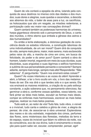 LÉON DENIS
58
Quem de vós contará a epopéia da alma, lutando pela con-
quista de seus destinos no imenso ciclo das idades e dos mun-
dos; suas dores e alegrias, suas quedas e ascensões, a descida
aos abismos da vida, o bater de asas para a luz, os sacrifícios,
os holocaustos que são um resgate, as missões redentoras, a
participação cada vez maior nas concepções divinas?
Quem cantará também as poderosas harmonias do universo,
harpa gigantesca vibrando sob o pensamento de Deus, o canto
dos mundos, o ritmo eterno que embala a gênese dos astros e
das humanidades?
Ou então a lenta elaboração, a dolorosa gestação da cons-
ciência desde os estados inferiores, a construção laboriosa de
uma individualidade, de um ser moral? Quem dirá da conquista
da vida, sempre mais plena, maior, mais serena, mais esclarecida
pelos raios do alto, a marcha de cimo em cimo, em busca da
felicidade, do poder e do amor puro? Quem cantará a obra do
homem, lutador imortal, erguendo em meio às suas dúvidas, suas
discórdias, suas angústias e suas lágrimas o edifício harmônico
e sublime de sua personalidade pensante e consciente? Sempre
adiante, sempre mais longe, sempre mais alto! Responderão: “Não
sabemos”. E perguntarão: “Quem nos ensinará estas coisas?”
Quem? As vozes interiores e as vozes do além! Aprendei a
abrir, a folhear, a ler o livro oculto em vós, o livro das metamor-
foses do ser. Ele vos dirá o que tendes sido e o que sereis. Ele
vos ensinará os maiores mistérios, a criação do eu pelo esforço
constante, a ação soberana que, no pensamento silencioso, faz
germinar a obra e, conforme vossas aptidões, vosso talento, vos
fará pintar as telas mais belas, esculpir as formas mais ideais,
compor as sinfonias mais harmoniosas, escrever as mais belas
páginas, realizar os mais belos poemas.
Tudo está aí, ao redor de vós! Tudo fala, tudo vibra, o visível
e o invisível, tudo canta e celebra a glória de viver, a alegria de
pensar, de criar, de associar-se à obra universal. Esplendores
dos mares e do céu estrelado, majestade dos cimos, perfumes
das flores, sons misteriosos das florestas, melodias da terra e
do espaço, vozes do invisível que falam no silêncio da noite, voz
da consciência, eco da voz divina, tudo é ensinamento e revela-
ção para quem sabe ver, escutar, compreender, pensar, agir!
 