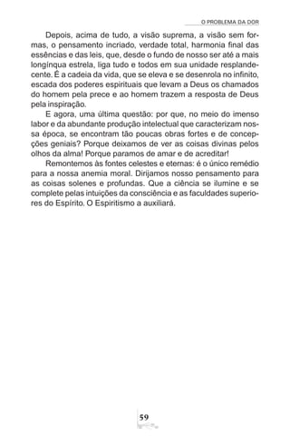 O PROBLEMA DA DOR
59
Depois, acima de tudo, a visão suprema, a visão sem for-
mas, o pensamento incriado, verdade total, harmonia final das
essências e das leis, que, desde o fundo de nosso ser até a mais
longínqua estrela, liga tudo e todos em sua unidade resplande-
cente. É a cadeia da vida, que se eleva e se desenrola no infinito,
escada dos poderes espirituais que levam a Deus os chamados
do homem pela prece e ao homem trazem a resposta de Deus
pela inspiração.
E agora, uma última questão: por que, no meio do imenso
labor e da abundante produção intelectual que caracterizam nos-
sa época, se encontram tão poucas obras fortes e de concep-
ções geniais? Porque deixamos de ver as coisas divinas pelos
olhos da alma! Porque paramos de amar e de acreditar!
Remontemos às fontes celestes e eternas: é o único remédio
para a nossa anemia moral. Dirijamos nosso pensamento para
as coisas solenes e profundas. Que a ciência se ilumine e se
complete pelas intuições da consciência e as faculdades superio-
res do Espírito. O Espiritismo a auxiliará.
 