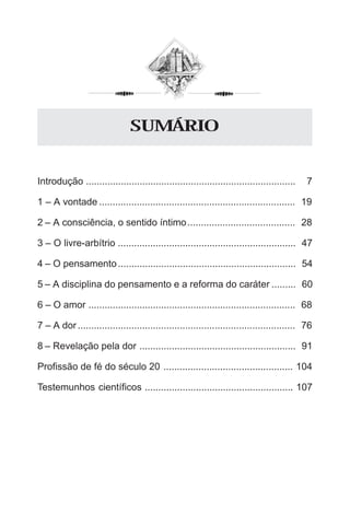 5
Introdução .............................................................................. 7
1 – A vontade ......................................................................... 19
2 – A consciência, o sentido íntimo........................................ 28
3 – O livre-arbítrio .................................................................. 47
4 – O pensamento.................................................................. 54
5 – A disciplina do pensamento e a reforma do caráter ......... 60
6 – O amor ............................................................................. 68
7 – A dor................................................................................. 76
8 – Revelação pela dor .......................................................... 91
Profissão de fé do século 20 ................................................ 104
Testemunhos científicos ....................................................... 107
SUMÁRIO
 
