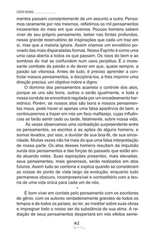 LÉON DENIS
62
mentos passam constantemente de um assunto a outro. Pensa-
mos raramente por nós mesmos, refletimos os mil pensamentos
incoerentes do meio em que vivemos. Poucos homens sabem
viver de seu próprio pensamento, beber nas fontes profundas,
nesse grande reservatório de inspirações que cada um traz em
si, mas que a maioria ignora. Assim criamos um envoltório po-
voado das mais disparatadas formas. Nosso Espírito é como uma
uma casa aberta a todos os que passam. Os raios do bem e as
sombras do mal se confundem num caos perpétuo. É o inces-
sante combate da paixão e do dever em que, quase sempre, a
paixão sai vitoriosa. Antes de tudo, é preciso aprender a con-
trolar nossos pensamentos, a discipliná-los, a lhes imprimir uma
direção precisa, um objetivo nobre e digno.
O domínio dos pensamentos acarreta o controle dos atos,
porque se uns são bons, outros o serão igualmente, e toda a
nossa conduta se encontrará regulada por um encadeamento har-
mônico. Porém, se nossos atos são bons e nossos pensamen-
tos maus, pode haver aí apenas uma falsa aparência do bem, e
continuaremos a trazer em nós um foco malfazejo, cujas influên-
cias se farão sentir cedo ou tarde, fatalmente, sobre nossa vida.
Às vezes observamos uma contradição surpreendente entre
os pensamentos, os escritos e as ações de alguns homens, e
somos levados, por isso, a duvidar de sua boa-fé, de sua since-
ridade. Muitas vezes não há mais do que uma falsa interpretação
de nossa parte. Os atos desses homens resultam da impulsão
surda dos pensamentos e das forças do passado que estão ain-
da atuando neles. Suas aspirações presentes, mais elevadas,
seus pensamentos, mais generosos, serão realizados em atos
futuros. Assim tudo se combina e explica quando se consideram
as coisas do ponto de vista largo da evolução; enquanto tudo
permanece obscuro, incompreensível e contraditório com a teo-
ria de uma vida única para cada um de nós.
*
É bom viver em contato pelo pensamento com os escritores
de gênio, com os autores verdadeiramente grandes de todos os
tempos e de todos os países, ao ler, ao meditar sobre suas obras
e impregnar todo o nosso ser da substância de sua alma. A ra-
diação de seus pensamentos despertará em nós efeitos seme-
 