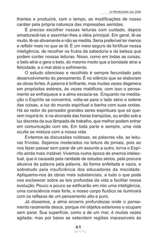 O PROBLEMA DA DOR
63
lhantes e produzirá, com o tempo, as modificações de nosso
caráter pela própria natureza das impressões sentidas.
É preciso escolher nossas leituras com cuidado, depois
amadurecê-las e assimilar-lhes a idéia principal. Em geral, lê-se
muito, lê-se ativamente e não se medita.Seria preferível ler menos
e refletir mais no que se lê. É um meio seguro de fortificar nossa
inteligência, de recolher os frutos da sabedoria e da beleza que
podem conter nossas leituras. Nisso, como em todas as coisas,
o belo atrai e gera o belo, do mesmo modo que a bondade atrai a
felicidade, e o mal atrai o sofrimento.
O estudo silencioso e recolhido é sempre fecundado pelo
desenvolvimento do pensamento. É no silêncio que se elaboram
as obras fortes. A palavra é brilhante, mas muitas vezes degenera
em propósitos estéreis, às vezes maléficos; com isso o pensa-
mento se enfraquece e a alma esvazia-se. Enquanto na medita-
ção o Espírito se concentra, volta-se para o lado sério e solene
das coisas, a luz do mundo espiritual o banha com suas ondas.
Há ao redor do pensador grandes seres espirituais que só que-
rem inspirá-lo; é na alvorada das horas tranqüilas, ou então sob a
luz discreta da sua lâmpada de trabalho, que melhor podem entrar
em comunicação com ele. Em toda parte e sempre, uma vida
oculta se mistura com a nossa vida.
Evitemos as discussões ruidosas, as palavras vãs, as leitu-
ras frívolas. Sejamos moderados na leitura de jornais, pois ao
nos fazer passar sem parar de um assunto a outro, torna o Espí-
rito ainda mais instável.Vivemos numa época de anemia intelec-
tual, que é causada pela raridade de estudos sérios, pela procura
abusiva da palavra pela palavra, da forma enfeitada e vazia, e
sobretudo pela insuficiência dos educadores da mocidade.
Apliquemo-nos às obras mais substanciais, a tudo o que pode
nos esclarecer sobre as leis profundas da vida e facilitar nossa
evolução. Pouco a pouco se edificarão em nós uma inteligência,
uma consciência mais forte, e nosso corpo fluídico se iluminará
com os reflexos de um pensamento alto e puro.
Já dissemos, a alma encerra profundezas onde o pensa-
mento raramente desce, porque mil objetos exteriores o ocupam
sem parar. Sua superfície, como a de um mar, é muitas vezes
agitada; mas por baixo se estendem regiões inacessíveis às
 