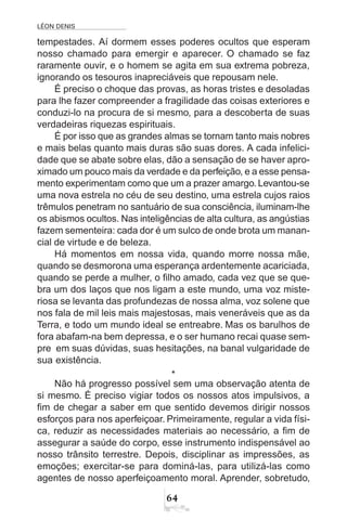 LÉON DENIS
64
tempestades. Aí dormem esses poderes ocultos que esperam
nosso chamado para emergir e aparecer. O chamado se faz
raramente ouvir, e o homem se agita em sua extrema pobreza,
ignorando os tesouros inapreciáveis que repousam nele.
É preciso o choque das provas, as horas tristes e desoladas
para lhe fazer compreender a fragilidade das coisas exteriores e
conduzi-lo na procura de si mesmo, para a descoberta de suas
verdadeiras riquezas espirituais.
É por isso que as grandes almas se tornam tanto mais nobres
e mais belas quanto mais duras são suas dores. A cada infelici-
dade que se abate sobre elas, dão a sensação de se haver apro-
ximado um pouco mais da verdade e da perfeição, e a esse pensa-
mento experimentam como que um a prazer amargo. Levantou-se
uma nova estrela no céu de seu destino, uma estrela cujos raios
trêmulos penetram no santuário de sua consciência, iluminam-lhe
os abismos ocultos. Nas inteligências de alta cultura, as angústias
fazem sementeira: cada dor é um sulco de onde brota um manan-
cial de virtude e de beleza.
Há momentos em nossa vida, quando morre nossa mãe,
quando se desmorona uma esperança ardentemente acariciada,
quando se perde a mulher, o filho amado, cada vez que se que-
bra um dos laços que nos ligam a este mundo, uma voz miste-
riosa se levanta das profundezas de nossa alma, voz solene que
nos fala de mil leis mais majestosas, mais veneráveis que as da
Terra, e todo um mundo ideal se entreabre. Mas os barulhos de
fora abafam-na bem depressa, e o ser humano recai quase sem-
pre em suas dúvidas, suas hesitações, na banal vulgaridade de
sua existência.
*
Não há progresso possível sem uma observação atenta de
si mesmo. É preciso vigiar todos os nossos atos impulsivos, a
fim de chegar a saber em que sentido devemos dirigir nossos
esforços para nos aperfeiçoar. Primeiramente, regular a vida físi-
ca, reduzir as necessidades materiais ao necessário, a fim de
assegurar a saúde do corpo, esse instrumento indispensável ao
nosso trânsito terrestre. Depois, disciplinar as impressões, as
emoções; exercitar-se para dominá-las, para utilizá-las como
agentes de nosso aperfeiçoamento moral. Aprender, sobretudo,
 