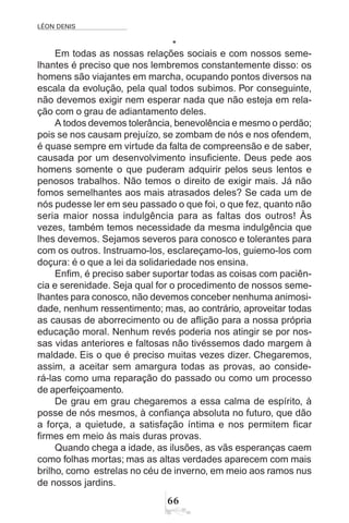 LÉON DENIS
66
*
Em todas as nossas relações sociais e com nossos seme-
lhantes é preciso que nos lembremos constantemente disso: os
homens são viajantes em marcha, ocupando pontos diversos na
escala da evolução, pela qual todos subimos. Por conseguinte,
não devemos exigir nem esperar nada que não esteja em rela-
ção com o grau de adiantamento deles.
A todos devemos tolerância, benevolência e mesmo o perdão;
pois se nos causam prejuízo, se zombam de nós e nos ofendem,
é quase sempre em virtude da falta de compreensão e de saber,
causada por um desenvolvimento insuficiente. Deus pede aos
homens somente o que puderam adquirir pelos seus lentos e
penosos trabalhos. Não temos o direito de exigir mais. Já não
fomos semelhantes aos mais atrasados deles? Se cada um de
nós pudesse ler em seu passado o que foi, o que fez, quanto não
seria maior nossa indulgência para as faltas dos outros! Às
vezes, também temos necessidade da mesma indulgência que
lhes devemos. Sejamos severos para conosco e tolerantes para
com os outros. Instruamo-los, esclareçamo-los, guiemo-los com
doçura: é o que a lei da solidariedade nos ensina.
Enfim, é preciso saber suportar todas as coisas com paciên-
cia e serenidade. Seja qual for o procedimento de nossos seme-
lhantes para conosco, não devemos conceber nenhuma animosi-
dade, nenhum ressentimento; mas, ao contrário, aproveitar todas
as causas de aborrecimento ou de aflição para a nossa própria
educação moral. Nenhum revés poderia nos atingir se por nos-
sas vidas anteriores e faltosas não tivéssemos dado margem à
maldade. Eis o que é preciso muitas vezes dizer. Chegaremos,
assim, a aceitar sem amargura todas as provas, ao conside-
rá-las como uma reparação do passado ou como um processo
de aperfeiçoamento.
De grau em grau chegaremos a essa calma de espírito, à
posse de nós mesmos, à confiança absoluta no futuro, que dão
a força, a quietude, a satisfação íntima e nos permitem ficar
firmes em meio às mais duras provas.
Quando chega a idade, as ilusões, as vãs esperanças caem
como folhas mortas; mas as altas verdades aparecem com mais
brilho, como estrelas no céu de inverno, em meio aos ramos nus
de nossos jardins.
 