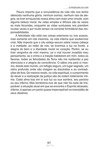 O PROBLEMA DA DOR
67
Pouco importa que a circunstância da vida não nos tenha
oferecido nenhuma glória, nenhum sorriso, nenhum raio de ale-
gria, se tiver enriquecido nossa alma com mais uma virtude, com
alguma beleza moral. As vidas simples e difíceis são às vezes
as mais fecundas, enquanto as vidas suntuosas nos prendem
muitas vezes e por muito tempo na corrente formidável das res-
ponsabilidades.
A felicidade não está nas coisas exteriores ou nos acasos,
mas somente em nós mesmos, na vida interna que soubermos
criar. Não importa que o céu esteja escuro sobre nossa cabeça
e a maldade, ao redor de nós, se tivermos a luz na fronte, a
alegria do bem e a liberdade moral no coração. Porém, se eu
tiver vergonha de mim mesmo, se o mal houver invadido meu
pensamento, se o crime e a traição habitarem em mim, todos os
favores, todas as felicidades da Terra não me restituirão a paz
silenciosa e a alegria da consciência. O sábio cria para si mes-
mo, desde este mundo, um refúgio seguro, um lugar sagrado, um
retiro profundo onde não chegam as discórdias e as contradi-
ções de fora. Do mesmo modo, na vida espiritual, o cumprimento
do dever e a realização da justiça são de ordem totalmente ínti-
ma. Cada alma traz em si sua luz ou sua sombra, seu paraíso
ou seu inferno. Mas lembremo-nos de que não há nada de irre-
parável: a situação atual em que se encontra o Espírito atrasado,
inferior, é apenas um ponto quase imperceptível na imensidão de
seus destinos.
 