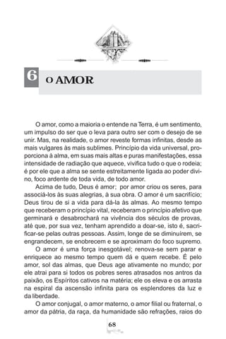 68
O amor, como a maioria o entende na Terra, é um sentimento,
um impulso do ser que o leva para outro ser com o desejo de se
unir. Mas, na realidade, o amor reveste formas infinitas, desde as
mais vulgares às mais sublimes. Princípio da vida universal, pro-
porciona à alma, em suas mais altas e puras manifestações, essa
intensidade de radiação que aquece, vivifica tudo o que o rodeia;
é por ele que a alma se sente estreitamente ligada ao poder divi-
no, foco ardente de toda vida, de todo amor.
Acima de tudo, Deus é amor; por amor criou os seres, para
associá-los às suas alegrias, à sua obra. O amor é um sacrifício;
Deus tirou de si a vida para dá-la às almas. Ao mesmo tempo
que receberam o princípio vital, receberam o princípio afetivo que
germinará e desabrochará na vivência dos séculos de provas,
até que, por sua vez, tenham aprendido a doar-se, isto é, sacri-
ficar-se pelas outras pessoas. Assim, longe de se diminuírem, se
engrandecem, se enobrecem e se aproximam do foco supremo.
O amor é uma força inesgotável; renova-se sem parar e
enriquece ao mesmo tempo quem dá e quem recebe. É pelo
amor, sol das almas, que Deus age ativamente no mundo; por
ele atrai para si todos os pobres seres atrasados nos antros da
paixão, os Espíritos cativos na matéria; ele os eleva e os arrasta
na espiral da ascensão infinita para os esplendores da luz e
da liberdade.
O amor conjugal, o amor materno, o amor filial ou fraternal, o
amor da pátria, da raça, da humanidade são refrações, raios do
O AMOR6
 