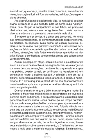 O PROBLEMA DA DOR
69
amor divino, que abraça, penetra todos os seres e, ao se difundir
neles, faz surgir e florir mil formas variadas, mil florações esplên-
didas de amor.
Até as profundezas do abismo da vida, as radiações do amor
divino infiltram-se e vão acender para os seres mais rudimen-
tares, pela afeição à companheira e aos filhos, as primeiras
claridades que, nesse meio de egoísmo feroz, serão como a
alvorada indecisa e a promessa de uma vida mais alta.
É o apelo do ser ao ser, é o amor que provocará, no fundo
das almas embrionárias, os primeiros frutos do desprendimento,
da piedade, da bondade. Mais acima, na escala evolutiva, ini-
ciará o ser humano nas primeiras felicidades, nas únicas sen-
sações de felicidade perfeita que lhe são dadas para desfrutar
na Terra, sensações mais fortes e mais doces que todas as ale-
grias físicas, e conhecidas somente das almas que sabem amar
verdadeiramente.
Assim, de etapa em etapa, sob a influência e o esplendor do
amor, a alma se desenvolverá, se engrandecerá, verá alargar-se
o círculo de suas sensações. Lentamente, o que nela era ape-
nas paixão, desejo carnal, se purificará, se transformará em
sentimento nobre e desinteressado. A afeição a um só, ou a
alguns, se tornará a afeição a todos, à família, à pátria, à huma-
nidade. E a alma adquirirá a plenitude de seu desenvolvimento
quando estiver apta a compreender a vida celeste, que é toda
amor, e a participar dela.
O amor é mais forte que o ódio, mais forte que a morte. Se
Cristo foi o maior dos missionários e dos profetas, se teve tanto
domínio sobre os homens, é porque trazia em si um reflexo mais
poderoso do amor divino. Jesus passou pouco tempo na Terra;
três anos de evangelização lhe bastaram para que o seu domí-
nio se estendesse a todas as nações. Não foi pela ciência nem
pela arte da oratória que ele seduziu e cativou as multidões; foi
pelo amor. E depois de sua morte, seu amor permaneceu no mun-
do como um foco sempre vivo, sempre ardente. Por isso, apesar
dos erros e faltas dos que falaram em seu nome, apesar de tanto
sangue derramado por ele, de tantas fogueiras acesas, tantos
véus estendidos sobre seu ensinamento, o Cristianismo perma-
neceu a mais bela, a maior de todas as religiões. Ele disciplinou,
 