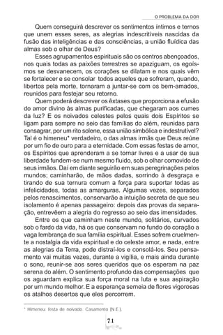 O PROBLEMA DA DOR
71
Quem conseguirá descrever os sentimentos íntimos e ternos
que unem esses seres, as alegrias indescritíveis nascidas da
fusão das inteligências e das consciências, a união fluídica das
almas sob o olhar de Deus?
Esses agrupamentos espirituais são os centros abençoados,
nos quais todas as paixões terrestres se apaziguam, os egoís-
mos se desvanecem, os corações se dilatam e nos quais vêm
se fortalecer e se consolar todos aqueles que sofreram, quando,
libertos pela morte, tornaram a juntar-se com os bem-amados,
reunidos para festejar seu retorno.
Quem poderá descrever os êxtases que proporciona a efusão
do amor divino às almas purificadas, que chegaram aos cumes
da luz? E os noivados celestes pelos quais dois Espíritos se
ligam para sempre no seio das famílias do além, reunidas para
consagrar, por um rito solene, essa união simbólica e indestrutível?
Tal é o himeneu* verdadeiro, o das almas irmãs que Deus reúne
por um fio de ouro para a eternidade. Com essas festas de amor,
os Espíritos que aprenderam a se tornar livres e a usar de sua
liberdade fundem-se num mesmo fluido, sob o olhar comovido de
seus irmãos. Daí em diante seguirão em suas peregrinações pelos
mundos; caminharão, de mãos dadas, sorrindo à desgraça e
tirando de sua ternura comum a força para suportar todas as
infelicidades, todas as amarguras. Algumas vezes, separados
pelos renascimentos, conservarão a intuição secreta de que seu
isolamento é apenas passageiro: depois das provas da separa-
ção, entrevêem a alegria do regresso ao seio das imensidades.
Entre os que caminham neste mundo, solitários, curvados
sob o fardo da vida, há os que conservam no fundo do coração a
vaga lembrança de sua família espiritual. Esses sofrem cruelmen-
te a nostalgia da vida espiritual e do celeste amor, e nada, entre
as alegrias da Terra, pode distraí-los e consolá-los. Seu pensa-
mento vai muitas vezes, durante a vigília, e mais ainda durante
o sono, reunir-se aos seres queridos que os esperam na paz
serena do além. O sentimento profundo das compensações que
os aguardam explica sua força moral na luta e sua aspiração
por um mundo melhor. E a esperança semeia de flores vigorosas
os atalhos desertos que eles percorrem.
* Himeneu: festa de noivado. Casamento (N.E.).
 