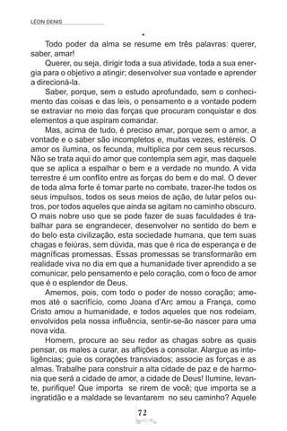 LÉON DENIS
72
*
Todo poder da alma se resume em três palavras: querer,
saber, amar!
Querer, ou seja, dirigir toda a sua atividade, toda a sua ener-
gia para o objetivo a atingir; desenvolver sua vontade e aprender
a direcioná-la.
Saber, porque, sem o estudo aprofundado, sem o conheci-
mento das coisas e das leis, o pensamento e a vontade podem
se extraviar no meio das forças que procuram conquistar e dos
elementos a que aspiram comandar.
Mas, acima de tudo, é preciso amar, porque sem o amor, a
vontade e o saber são incompletos e, muitas vezes, estéreis. O
amor os ilumina, os fecunda, multiplica por cem seus recursos.
Não se trata aqui do amor que contempla sem agir, mas daquele
que se aplica a espalhar o bem e a verdade no mundo. A vida
terrestre é um conflito entre as forças do bem e do mal. O dever
de toda alma forte é tomar parte no combate, trazer-lhe todos os
seus impulsos, todos os seus meios de ação, de lutar pelos ou-
tros, por todos aqueles que ainda se agitam no caminho obscuro.
O mais nobre uso que se pode fazer de suas faculdades é tra-
balhar para se engrandecer, desenvolver no sentido do bem e
do belo esta civilização, esta sociedade humana, que tem suas
chagas e feiúras, sem dúvida, mas que é rica de esperança e de
magníficas promessas. Essas promessas se transformarão em
realidade viva no dia em que a humanidade tiver aprendido a se
comunicar, pelo pensamento e pelo coração, com o foco de amor
que é o esplendor de Deus.
Amemos, pois, com todo o poder de nosso coração; ame-
mos até o sacrifício, como Joana d’Arc amou a França, como
Cristo amou a humanidade, e todos aqueles que nos rodeiam,
envolvidos pela nossa influência, sentir-se-ão nascer para uma
nova vida.
Homem, procure ao seu redor as chagas sobre as quais
pensar, os males a curar, as aflições a consolar. Alargue as inte-
ligências; guie os corações transviados; associe as forças e as
almas. Trabalhe para construir a alta cidade de paz e de harmo-
nia que será a cidade de amor, a cidade de Deus! Ilumine, levan-
te, purifique! Que importa se rirem de você; que importa se a
ingratidão e a maldade se levantarem no seu caminho? Aquele
 