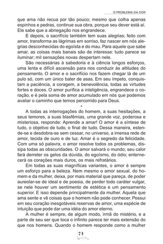 O PROBLEMA DA DOR
73
que ama não recua por tão pouco; mesmo que colha apenas
espinhos e pedras, continue sua obra, porque seu dever está aí.
Ele sabe que a abnegação nos engrandece.
E depois, o sacrifício também tem suas alegrias; feito com
amor, transforma as lágrimas em sorriso, faz nascer em nós ale-
grias desconhecidas do egoísta e do mau. Para aquele que sabe
amar, as coisas mais banais são de interesse: tudo parece se
iluminar; mil sensações novas despertam nele.
São necessárias à sabedoria e à ciência longos esforços,
uma lenta e difícil ascensão para nos conduzir às altitudes do
pensamento. O amor e o sacrifício nos fazem chegar lá de um
pulo só, com um único bater de asas. Em seu ímpeto, conquis-
tam a paciência, a coragem, a benevolência, todas as virtudes
fortes e doces. O amor purifica a inteligência, engrandece o co-
ração, e é pela soma de amor acumulado em nós que podemos
avaliar o caminho que temos percorrido para Deus.
*
A todas as interrogações do homem, a suas hesitações, a
seus temores, a suas blasfêmias, uma grande voz, poderosa e
misteriosa, responde: Aprende a amar! O amor é a síntese de
tudo, o objetivo de tudo, o final de tudo. Dessa maneira, esten-
de-se e desdobra-se sem cessar, no universo, a imensa rede de
amor, tecida de ouro e de luz. Amar é o segredo da felicidade.
Com uma só palavra, o amor resolve todos os problemas, dis-
sipa todas as obscuridades. O amor salvará o mundo; seu calor
fará derreter os gelos da dúvida, do egoísmo, do ódio; enterne-
cerá os corações mais duros, os mais refratários.
Em todas as suas magníficas variantes, o amor é sempre
um esforço para a beleza. Nem mesmo o amor sexual, do ho-
mem e da mulher, deixa, por mais material que pareça, de poder
aureolar-se de ideal e de poesia, de perder todo caráter vulgar,
se nele houver um sentimento de estética e um pensamento
superior. E isso depende principalmente da mulher. Aquela que
ama sente e vê coisas que o homem não pode conhecer. Possui
em seu coração inesgotáveis reservas de amor, uma espécie de
intuição que pode dar uma idéia do amor eterno.
A mulher é sempre, de algum modo, irmã do mistério, e a
parte de seu ser que toca o infinito parece ter mais extensão do
que nos homens. Quando o homem responde como a mulher
 