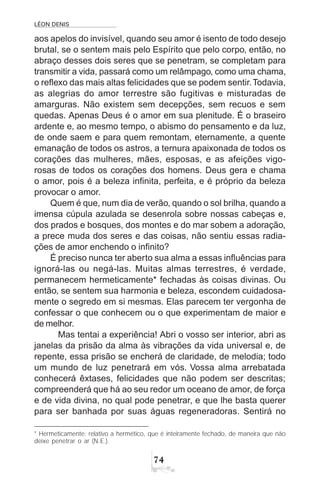 LÉON DENIS
74
aos apelos do invisível, quando seu amor é isento de todo desejo
brutal, se o sentem mais pelo Espírito que pelo corpo, então, no
abraço desses dois seres que se penetram, se completam para
transmitir a vida, passará como um relâmpago, como uma chama,
o reflexo das mais altas felicidades que se podem sentir.Todavia,
as alegrias do amor terrestre são fugitivas e misturadas de
amarguras. Não existem sem decepções, sem recuos e sem
quedas. Apenas Deus é o amor em sua plenitude. É o braseiro
ardente e, ao mesmo tempo, o abismo do pensamento e da luz,
de onde saem e para quem remontam, eternamente, a quente
emanação de todos os astros, a ternura apaixonada de todos os
corações das mulheres, mães, esposas, e as afeições vigo-
rosas de todos os corações dos homens. Deus gera e chama
o amor, pois é a beleza infinita, perfeita, e é próprio da beleza
provocar o amor.
Quem é que, num dia de verão, quando o sol brilha, quando a
imensa cúpula azulada se desenrola sobre nossas cabeças e,
dos prados e bosques, dos montes e do mar sobem a adoração,
a prece muda dos seres e das coisas, não sentiu essas radia-
ções de amor enchendo o infinito?
É preciso nunca ter aberto sua alma a essas influências para
ignorá-las ou negá-las. Muitas almas terrestres, é verdade,
permanecem hermeticamente* fechadas às coisas divinas. Ou
então, se sentem sua harmonia e beleza, escondem cuidadosa-
mente o segredo em si mesmas. Elas parecem ter vergonha de
confessar o que conhecem ou o que experimentam de maior e
de melhor.
Mas tentai a experiência! Abri o vosso ser interior, abri as
janelas da prisão da alma às vibrações da vida universal e, de
repente, essa prisão se encherá de claridade, de melodia; todo
um mundo de luz penetrará em vós. Vossa alma arrebatada
conhecerá êxtases, felicidades que não podem ser descritas;
compreenderá que há ao seu redor um oceano de amor, de força
e de vida divina, no qual pode penetrar, e que lhe basta querer
para ser banhada por suas águas regeneradoras. Sentirá no
* Hermeticamente: relativo a hermético, que é inteiramente fechado, de maneira que não
deixe penetrar o ar (N.E.).
 