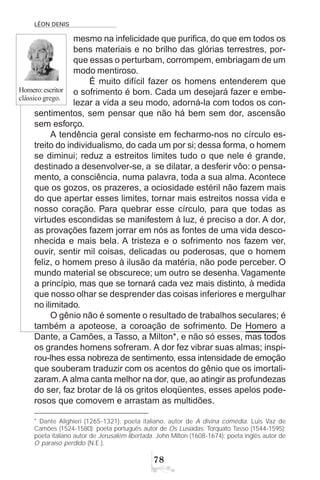 LÉON DENIS
78
mesmo na infelicidade que purifica, do que em todos os
bens materiais e no brilho das glórias terrestres, por-
que essas o perturbam, corrompem, embriagam de um
modo mentiroso.
É muito difícil fazer os homens entenderem que
o sofrimento é bom. Cada um desejará fazer e embe-
lezar a vida a seu modo, adorná-la com todos os con-
sentimentos, sem pensar que não há bem sem dor, ascensão
sem esforço.
A tendência geral consiste em fecharmo-nos no círculo es-
treito do individualismo, do cada um por si; dessa forma, o homem
se diminui; reduz a estreitos limites tudo o que nele é grande,
destinado a desenvolver-se, a se dilatar, a desferir vôo: o pensa-
mento, a consciência, numa palavra, toda a sua alma. Acontece
que os gozos, os prazeres, a ociosidade estéril não fazem mais
do que apertar esses limites, tornar mais estreitos nossa vida e
nosso coração. Para quebrar esse círculo, para que todas as
virtudes escondidas se manifestem à luz, é preciso a dor. A dor,
as provações fazem jorrar em nós as fontes de uma vida desco-
nhecida e mais bela. A tristeza e o sofrimento nos fazem ver,
ouvir, sentir mil coisas, delicadas ou poderosas, que o homem
feliz, o homem preso à ilusão da matéria, não pode perceber. O
mundo material se obscurece; um outro se desenha.Vagamente
a princípio, mas que se tornará cada vez mais distinto, à medida
que nosso olhar se desprender das coisas inferiores e mergulhar
no ilimitado.
O gênio não é somente o resultado de trabalhos seculares; é
também a apoteose, a coroação de sofrimento. De Homero a
Dante, a Camões, a Tasso, a Milton*, e não só esses, mas todos
os grandes homens sofreram. A dor fez vibrar suas almas; inspi-
rou-lhes essa nobreza de sentimento, essa intensidade de emoção
que souberam traduzir com os acentos do gênio que os imortali-
zaram.A alma canta melhor na dor, que, ao atingir as profundezas
do ser, faz brotar de lá os gritos eloqüentes, esses apelos pode-
rosos que comovem e arrastam as multidões.
Homero:escritor
clássico grego.
* Dante Alighieri (1265-1321): poeta italiano, autor de A divina comédia. Luis Vaz de
Camões (1524-1580): poeta português autor de Os Lusíadas. Torquato Tasso (1544-1595):
poeta italiano autor de Jerusalém libertada. John Milton (1608-1674): poeta inglês autor de
O paraíso perdido (N.E.).
 