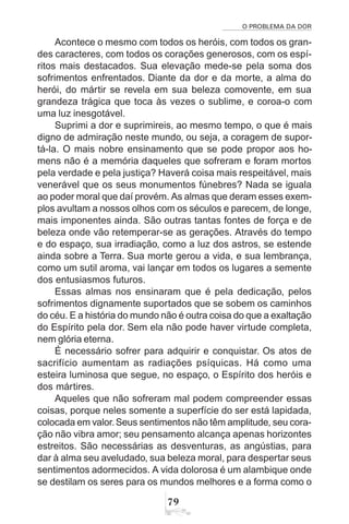 O PROBLEMA DA DOR
79
Acontece o mesmo com todos os heróis, com todos os gran-
des caracteres, com todos os corações generosos, com os espí-
ritos mais destacados. Sua elevação mede-se pela soma dos
sofrimentos enfrentados. Diante da dor e da morte, a alma do
herói, do mártir se revela em sua beleza comovente, em sua
grandeza trágica que toca às vezes o sublime, e coroa-o com
uma luz inesgotável.
Suprimi a dor e suprimireis, ao mesmo tempo, o que é mais
digno de admiração neste mundo, ou seja, a coragem de supor-
tá-la. O mais nobre ensinamento que se pode propor aos ho-
mens não é a memória daqueles que sofreram e foram mortos
pela verdade e pela justiça? Haverá coisa mais respeitável, mais
venerável que os seus monumentos fúnebres? Nada se iguala
ao poder moral que daí provém. As almas que deram esses exem-
plos avultam a nossos olhos com os séculos e parecem, de longe,
mais imponentes ainda. São outras tantas fontes de força e de
beleza onde vão retemperar-se as gerações. Através do tempo
e do espaço, sua irradiação, como a luz dos astros, se estende
ainda sobre a Terra. Sua morte gerou a vida, e sua lembrança,
como um sutil aroma, vai lançar em todos os lugares a semente
dos entusiasmos futuros.
Essas almas nos ensinaram que é pela dedicação, pelos
sofrimentos dignamente suportados que se sobem os caminhos
do céu. E a história do mundo não é outra coisa do que a exaltação
do Espírito pela dor. Sem ela não pode haver virtude completa,
nem glória eterna.
É necessário sofrer para adquirir e conquistar. Os atos de
sacrifício aumentam as radiações psíquicas. Há como uma
esteira luminosa que segue, no espaço, o Espírito dos heróis e
dos mártires.
Aqueles que não sofreram mal podem compreender essas
coisas, porque neles somente a superfície do ser está lapidada,
colocada em valor.Seus sentimentos não têm amplitude, seu cora-
ção não vibra amor; seu pensamento alcança apenas horizontes
estreitos. São necessárias as desventuras, as angústias, para
dar à alma seu aveludado, sua beleza moral, para despertar seus
sentimentos adormecidos. A vida dolorosa é um alambique onde
se destilam os seres para os mundos melhores e a forma como o
 