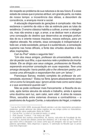 LÉON DENIS
8
* Carl du Prel (1839-1899): destacado filósofo alemão e um dos importantes pensadores
modernos, grande defensor das idéias espíritas no seu tempo contra os materialistas.
Deixou muitas obras publicadas (Nota do Editor).
1 - Carl du Prel. La mort et l’au-delà (A morte e o além).
2 - Petit Journal, “Crônica”, 7 de março de 1894.
3 - A propósito dos exames universitários, M. Ducros, sub-reitor da Faculdade de Aix,
escreveu no Journal des Débats (Jornal dos Debates), em 3 de maio de 1912: “Parece
que existe entre o discípulo e as coisas como que um anteparo, não sei que nuvem de
palavras aprendidas, fatos dispersos e opacos. É sobretudo na filosofia que se prova
esta triste impressão”.
diz respeito ao problema de sua natureza e de seu futuro.É a esse
estado de coisas que é preciso atribuir, em grande parte, os males
de nosso tempo: a incoerência das idéias, a desordem da
consciência, a anarquia moral e social.
A educação dispensada às gerações é complicada: não lhes
esclarece o caminho da vida e não as estimula para as lutas da
existência. O ensino clássico habilita a cultivar, a ornar a inteligên-
cia, mas não ensina a agir, a amar, a se dedicar nem a alcançar
uma concepção do destino que desenvolva as energias profun-
das do eu e oriente nossos impulsos, nossos esforços, para um
objetivo elevado. No entanto, essa concepção é indispensável a
todo ser, a toda sociedade, porque é o sustentáculo, a consolação
suprema nas horas difíceis, a fonte das virtudes atuantes e das
altas inspirações.
Carl du Prel* relata o seguinte fato1
:
“Um dos meus amigos, professor da universidade, sentiu a
dor de perder sua filha, o que reavivou nele o problema da imorta-
lidade. Ele se dirigiu aos seus colegas, professores de filosofia,
esperando encontrar consolação em suas respostas. Teve uma
amarga decepção: havia pedido pão e lhe ofereciam pedra; pro-
curava uma afirmação e respondiam-lhe com um ‘talvez’.”
Francisque Sarcey, modelo completo do professor da uni-
versidade, escreveu2
:“Estou naTerra.Ignoro absolutamente como
vim e como fui lançado aqui. Ignoro ainda mais como sairei daqui
e o que acontecerá quando sair”.
Não se pode confessar mais francamente: a filosofia da es-
cola, após tantos séculos de estudo e trabalho, ainda é apenas
uma doutrina sem luz, sem calor, sem vida3
. A alma de nossos
filhos, sacudida entre sistemas diversos e contraditórios – o
positivismo de Augusto Comte, o naturalismo de Hegel, o materia-
 