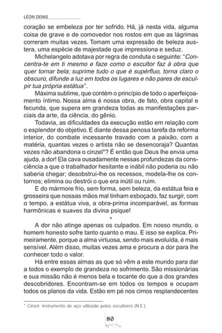 LÉON DENIS
80
coração se embeleza por ter sofrido. Há, já nesta vida, alguma
coisa de grave e de comovedor nos rostos em que as lágrimas
correram muitas vezes. Tomam uma expressão de beleza aus-
tera, uma espécie de majestade que impressiona e seduz.
Michelangelo adotava por regra de conduta o seguinte: “Con-
centra-te em ti mesmo e faze como o escultor faz à obra que
quer tornar bela; suprime tudo o que é supérfluo, torna claro o
obscuro, difunde a luz em todos os lugares e não pares de escul-
pir tua própria estátua”.
Máxima sublime, que contém o princípio de todo o aperfeiçoa-
mento íntimo. Nossa alma é nossa obra, de fato, obra capital e
fecunda, que supera em grandeza todas as manifestações par-
ciais da arte, da ciência, do gênio.
Todavia, as dificuldades da execução estão em relação com
o esplendor do objetivo. E diante dessa penosa tarefa da reforma
interior, do combate incessante travado com a paixão, com a
matéria, quantas vezes o artista não se desencoraja? Quantas
vezes não abandona o cinzel*? É então que Deus lhe envia uma
ajuda, a dor! Ela cava ousadamente nessas profundezas da cons-
ciência a que o trabalhador hesitante e inábil não poderia ou não
saberia chegar; desobstrui-lhe os recessos, modela-lhe os con-
tornos; elimina ou destrói o que era inútil ou ruim.
E do mármore frio, sem forma, sem beleza, da estátua feia e
grosseira que nossas mãos mal tinham esboçado, faz surgir, com
o tempo, a estátua viva, a obra-prima incomparável, as formas
harmônicas e suaves da divina psique!
*
A dor não atinge apenas os culpados. Em nosso mundo, o
homem honesto sofre tanto quanto o mau. E isso se explica. Pri-
meiramente, porque a alma virtuosa, sendo mais evoluída, é mais
sensível. Além disso, muitas vezes ama e procura a dor para lhe
conhecer todo o valor.
Há entre essas almas as que só vêm a este mundo para dar
a todos o exemplo de grandeza no sofrimento. São missionárias
e sua missão não é menos bela e tocante do que a dos grandes
descobridores. Encontram-se em todos os tempos e ocupam
todos os planos da vida. Estão em pé nos cimos resplandecentes
* Cinzel: instrumento de aço utilizado pelos escultores (N.E.).
 