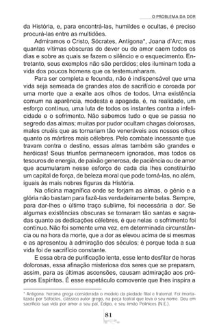O PROBLEMA DA DOR
81
da História, e, para encontrá-las, humildes e ocultas, é preciso
procurá-las entre as multidões.
Admiramos o Cristo, Sócrates, Antígona*, Joana d’Arc; mas
quantas vítimas obscuras do dever ou do amor caem todos os
dias e sobre as quais se fazem o silêncio e o esquecimento. En-
tretanto, seus exemplos não são perdidos; eles iluminam toda a
vida dos poucos homens que os testemunharam.
Para ser completa e fecunda, não é indispensável que uma
vida seja semeada de grandes atos de sacrifício e coroada por
uma morte que a exalte aos olhos de todos. Uma existência
comum na aparência, modesta e apagada, é, na realidade, um
esforço contínuo, uma luta de todos os instantes contra a infeli-
cidade e o sofrimento. Não sabemos tudo o que se passa no
segredo das almas; muitas por pudor ocultam chagas dolorosas,
males cruéis que as tornariam tão veneráveis aos nossos olhos
quanto os mártires mais célebres. Pelo combate incessante que
travam contra o destino, essas almas também são grandes e
heróicas! Seus triunfos permanecem ignorados, mas todos os
tesouros de energia, de paixão generosa, de paciência ou de amor
que acumularam nesse esforço de cada dia lhes constituirão
um capital de força, de beleza moral que pode torná-las, no além,
iguais às mais nobres figuras da História.
Na oficina magnífica onde se forjam as almas, o gênio e a
glória não bastam para fazê-las verdadeiramente belas. Sempre,
para dar-lhes o último traço sublime, foi necessária a dor. Se
algumas existências obscuras se tornaram tão santas e sagra-
das quanto as dedicações célebres, é que nelas o sofrimento foi
contínuo. Não foi somente uma vez, em determinada circunstân-
cia ou na hora da morte, que a dor as elevou acima de si mesmas
e as apresentou à admiração dos séculos; é porque toda a sua
vida foi de sacrifício constante.
E essa obra de purificação lenta, esse lento desfilar de horas
dolorosas, essa afinação misteriosa dos seres que se preparam,
assim, para as últimas ascensões, causam admiração aos pró-
prios Espíritos. É esse espetáculo comovente que lhes inspira a
* Antígona: heroína grega considerada o modelo da piedade filial e fraternal. Foi imorta-
lizada por Sófocles, clássico autor grego, na peça teatral que leva o seu nome. Deu em
sacrifício sua vida por amor a seu pai, Édipo, e seu irmão Polínices (N.E.).
 