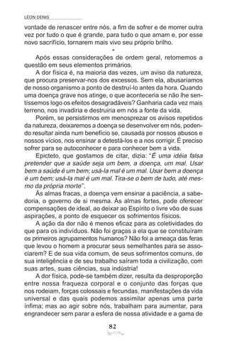 LÉON DENIS
82
vontade de renascer entre nós, a fim de sofrer e de morrer outra
vez por tudo o que é grande, para tudo o que amam e, por esse
novo sacrifício, tornarem mais vivo seu próprio brilho.
*
Após essas considerações de ordem geral, retomemos a
questão em seus elementos primários.
A dor física é, na maioria das vezes, um aviso da natureza,
que procura preservar-nos dos excessos. Sem ela, abusaríamos
de nosso organismo a ponto de destruí-lo antes da hora. Quando
uma doença grave nos atinge, o que aconteceria se não lhe sen-
tíssemos logo os efeitos desagradáveis? Ganharia cada vez mais
terreno, nos invadiria e destruiria em nós a fonte da vida.
Porém, se persistirmos em menosprezar os avisos repetidos
da natureza, deixaremos a doença se desenvolver em nós, poden-
do resultar ainda num benefício se, causada por nossos abusos e
nossos vícios, nos ensinar a detestá-los e a nos corrigir. É preciso
sofrer para se autoconhecer e para conhecer bem a vida.
Epicteto, que gostamos de citar, dizia: “É uma idéia falsa
pretender que a saúde seja um bem, a doença, um mal. Usar
bem a saúde é um bem; usá-la mal é um mal. Usar bem a doença
é um bem; usá-la mal é um mal.Tira-se o bem de tudo, até mes-
mo da própria morte”.
Às almas fracas, a doença vem ensinar a paciência, a sabe-
doria, o governo de si mesma. Às almas fortes, pode oferecer
compensações de ideal, ao deixar ao Espírito o livre vôo de suas
aspirações, a ponto de esquecer os sofrimentos físicos.
A ação da dor não é menos eficaz para as coletividades do
que para os indivíduos. Não foi graças a ela que se constituíram
os primeiros agrupamentos humanos? Não foi a ameaça das feras
que levou o homem a procurar seus semelhantes para se asso-
ciarem? E de sua vida comum, de seus sofrimentos comuns, de
sua inteligência e de seu trabalho saíram toda a civilização, com
suas artes, suas ciências, sua indústria!
A dor física, pode-se também dizer, resulta da desproporção
entre nossa fraqueza corporal e o conjunto das forças que
nos rodeiam, forças colossais e fecundas, manifestações da vida
universal e das quais podemos assimilar apenas uma parte
ínfima; mas ao agir sobre nós, trabalham para aumentar, para
engrandecer sem parar a esfera de nossa atividade e a gama de
 