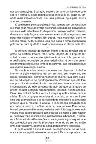 O PROBLEMA DA DOR
83
nossas sensações. Sua ação sobre o corpo orgânico repercute
sobre a forma fluídica; contribui para enriquecê-la, dilatá-la, tor-
ná-la mais impressionável, em uma palavra, apta para novos
aperfeiçoamentos.
O sofrimento, por sua ação química, sempre tem um resultado
útil, mas esse resultado varia ao infinito, segundo os indivíduos e
seu estado de adiantamento. Ao purificar nosso envoltório material,
dará a uns mais força ao ser interior, mais facilidade para se se-
parar das coisas terrestres. Em outros, mais evoluídos, agirá no
sentido moral. A dor é como uma asa dada à alma escravizada
pela carne, para ajudá-la a se desprender e a se elevar mais alto.
*
A primeira reação do homem infeliz é de se revoltar sob o
golpe do destino. Porém, mais tarde, depois de o Espírito ter
subido as encostas e contemplado o árduo caminho percorrido,
o desfiladeiro movediço de suas existências, é com um enter-
necimento alegre que se lembra das provas, das tribulações que
o ajudaram a alcançar o cimo.
Se nas horas das provas soubéssemos observar o trabalho
interior, a ação misteriosa da dor em nós, em nosso eu, em
nossa consciência, compreenderíamos melhor sua obra subli-
me de educação e de aperfeiçoamento. Veríamos que ela fere
sempre o local sensível. A mão que dirige o cinzel é a do artista
incomparável; ela não se cansa de agir até que os ângulos de
nosso caráter estejam arredondados, polidos, aperfeiçoados.
Para isso, voltará tantas vezes à carga quantas forem neces-
sárias. E sob os golpes repetidos do martelo, em um será pre-
ciso que a arrogância e a personalidade excessiva caiam; será
preciso que a moleza, a apatia, a indiferença desapareçam
em outro; a dureza, a cólera, o furor, num terceiro. Para todos,
haverá processos diferentes, variados ao infinito segundo os indi-
víduos, mas para todos agirá com eficácia, de modo a fazer nascer
ou desenvolver a sensibilidade, a delicadeza, a bondade, a ternu-
ra, a fazer sair das dilacerações e das lágrimas alguma qualidade
desconhecida que dormia silenciosa no fundo do ser, ou então
uma nobreza nova, adorno da alma, para sempre adquirida.
E quanto mais a alma se eleva, se engrandece, se faz bela,
mais a dor se espiritualiza e torna-se sutil. Os maus precisam de
 