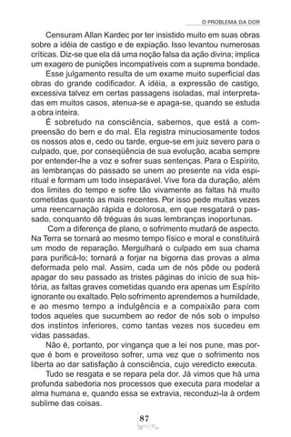 O PROBLEMA DA DOR
87
Censuram Allan Kardec por ter insistido muito em suas obras
sobre a idéia de castigo e de expiação. Isso levantou numerosas
críticas. Diz-se que ela dá uma noção falsa da ação divina; implica
um exagero de punições incompatíveis com a suprema bondade.
Esse julgamento resulta de um exame muito superficial das
obras do grande codificador. A idéia, a expressão de castigo,
excessiva talvez em certas passagens isoladas, mal interpreta-
das em muitos casos, atenua-se e apaga-se, quando se estuda
a obra inteira.
É sobretudo na consciência, sabemos, que está a com-
preensão do bem e do mal. Ela registra minuciosamente todos
os nossos atos e, cedo ou tarde, ergue-se em juiz severo para o
culpado, que, por conseqüência de sua evolução, acaba sempre
por entender-lhe a voz e sofrer suas sentenças. Para o Espírito,
as lembranças do passado se unem ao presente na vida espi-
ritual e formam um todo inseparável. Vive fora da duração, além
dos limites do tempo e sofre tão vivamente as faltas há muito
cometidas quanto as mais recentes. Por isso pede muitas vezes
uma reencarnação rápida e dolorosa, em que resgatará o pas-
sado, conquanto dê tréguas às suas lembranças inoportunas.
Com a diferença de plano, o sofrimento mudará de aspecto.
Na Terra se tornará ao mesmo tempo físico e moral e constituirá
um modo de reparação. Mergulhará o culpado em sua chama
para purificá-lo; tornará a forjar na bigorna das provas a alma
deformada pelo mal. Assim, cada um de nós pôde ou poderá
apagar do seu passado as tristes páginas do início de sua his-
tória, as faltas graves cometidas quando era apenas um Espírito
ignorante ou exaltado. Pelo sofrimento aprendemos a humildade,
e ao mesmo tempo a indulgência e a compaixão para com
todos aqueles que sucumbem ao redor de nós sob o impulso
dos instintos inferiores, como tantas vezes nos sucedeu em
vidas passadas.
Não é, portanto, por vingança que a lei nos pune, mas por-
que é bom e proveitoso sofrer, uma vez que o sofrimento nos
liberta ao dar satisfação à consciência, cujo veredicto executa.
Tudo se resgata e se repara pela dor. Já vimos que há uma
profunda sabedoria nos processos que executa para modelar a
alma humana e, quando essa se extravia, reconduzi-la à ordem
sublime das coisas.
 
