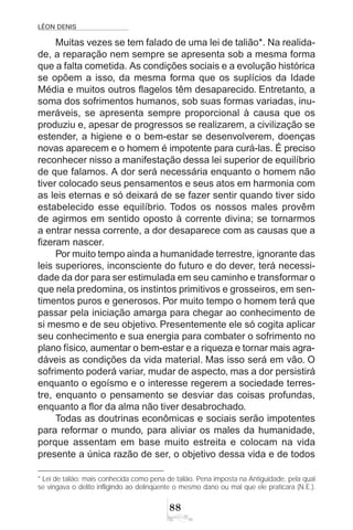 LÉON DENIS
88
Muitas vezes se tem falado de uma lei de talião*. Na realida-
de, a reparação nem sempre se apresenta sob a mesma forma
que a falta cometida. As condições sociais e a evolução histórica
se opõem a isso, da mesma forma que os suplícios da Idade
Média e muitos outros flagelos têm desaparecido. Entretanto, a
soma dos sofrimentos humanos, sob suas formas variadas, inu-
meráveis, se apresenta sempre proporcional à causa que os
produziu e, apesar de progressos se realizarem, a civilização se
estender, a higiene e o bem-estar se desenvolverem, doenças
novas aparecem e o homem é impotente para curá-las. É preciso
reconhecer nisso a manifestação dessa lei superior de equilíbrio
de que falamos. A dor será necessária enquanto o homem não
tiver colocado seus pensamentos e seus atos em harmonia com
as leis eternas e só deixará de se fazer sentir quando tiver sido
estabelecido esse equilíbrio. Todos os nossos males provêm
de agirmos em sentido oposto à corrente divina; se tornarmos
a entrar nessa corrente, a dor desaparece com as causas que a
fizeram nascer.
Por muito tempo ainda a humanidade terrestre, ignorante das
leis superiores, inconsciente do futuro e do dever, terá necessi-
dade da dor para ser estimulada em seu caminho e transformar o
que nela predomina, os instintos primitivos e grosseiros, em sen-
timentos puros e generosos. Por muito tempo o homem terá que
passar pela iniciação amarga para chegar ao conhecimento de
si mesmo e de seu objetivo. Presentemente ele só cogita aplicar
seu conhecimento e sua energia para combater o sofrimento no
plano físico, aumentar o bem-estar e a riqueza e tornar mais agra-
dáveis as condições da vida material. Mas isso será em vão. O
sofrimento poderá variar, mudar de aspecto, mas a dor persistirá
enquanto o egoísmo e o interesse regerem a sociedade terres-
tre, enquanto o pensamento se desviar das coisas profundas,
enquanto a flor da alma não tiver desabrochado.
Todas as doutrinas econômicas e sociais serão impotentes
para reformar o mundo, para aliviar os males da humanidade,
porque assentam em base muito estreita e colocam na vida
presente a única razão de ser, o objetivo dessa vida e de todos
* Lei de talião: mais conhecida como pena de talião. Pena imposta na Antiguidade, pela qual
se vingava o delito infligindo ao delinqüente o mesmo dano ou mal que ele praticara (N.E.).
 