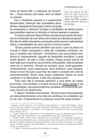 O PROBLEMA DA DOR
9
Note que, apesar de este
livro ter sido escrito no
início do século 20 (a 1ª
edição é de 1908), o assunto
ainda é bastante atual nos
dias de hoje.
lismo de Stuart Mill, o ecletismo de Cousin*,
etc. –, flutua incerta, sem ideal, sem um objeti-
vo preciso.
Daí o desânimo precoce e o pessimismo
desanimador, doenças das sociedades deca-
dentes, ameaças terríveis para o futuro, às quais
se acrescenta o ceticismo amargo e zombeteiro de tantos jovens
que acreditam apenas no dinheiro e honram apenas o sucesso.
O ilustre professor Raoul Pictet assinala esse estado de espí-
rito na introdução de sua última obra sobre as ciências psíquicas4
.
Ele fala do efeito desastroso produzido pelas teorias materialistas
sobre a mentalidade de seus alunos e conclui assim:
“Esses pobres jovens admitem que tudo o que se passa no
mundo é efeito necessário e fatal de condições primárias, em
que a vontade não intervém. Consideram que sua própria exis-
tência é, forçosamente, joguete da fatalidade inevitável, à qual
estão ligados, de pés e mãos atados. Esses jovens param de
lutar logo que encontram as primeiras dificuldades. Não acreditam
mais em si mesmos. Tornam-se túmulos vivos, onde guardam,
confusamente, suas esperanças, seus esforços, seus desejos,
fossa comum de tudo o que lhes fez bater o coração até o dia do
envenenamento. Tenho visto esses cadáveres diante de suas
carteiras e no laboratório, e têm-me causado pena.”
Tudo isso não é somente aplicável a uma parte de nossa
juventude, mas também a muitos homens de nosso tempo e de
nossa geração, nos quais podemos constatar um sintoma de can-
saço moral e de abatimento.
F. Myers** também o reconhece:“Há como que uma inquietude,
um descontentamento, uma falta de confiança no verdadeiro va-
lor da vida. O pessimismo é a doença moral de nosso tempo5
”.
* Augusto Comte (francês), J.G. Friedrich Hegel (alemão), J. Stuart Mill (inglês) e Victor
Cousin (francês): filósofos de grande influência. Positivismo, naturalismo e materialismo
são doutrinas filosóficas; ecletismo é um método que consiste em reunir teses de dou-
trinas diversas (N.E.).
4 - Étude critique du matérialisme et du spiritualisme, pour la physique expérimentale
(Estudo crítico do materialismo e do espiritualismo pela física experimental).
** Friedrich Myers (1834-1901): professor da Universidade de Cambridge (Inglaterra).
Seus estudos contribuíram para o entrelaçamento da ciência com a idéia de um Criador.
No meio científico defendeu postulados espíritas, como as vidas sucessivas e a reencar-
nação. Ferrenho opositor do materialismo, é considerado uma das inteligências brilhan-
tes de sua época (N.E.).
5 - F. Myers. Human personality (Personalidade humana).
 