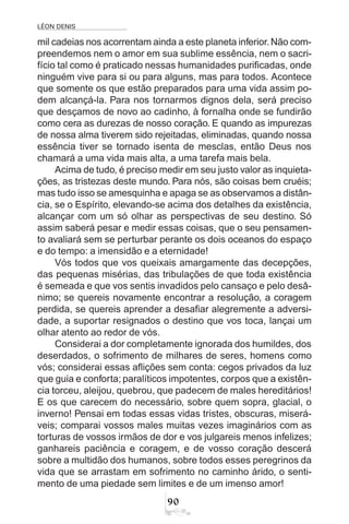 LÉON DENIS
90
mil cadeias nos acorrentam ainda a este planeta inferior.Não com-
preendemos nem o amor em sua sublime essência, nem o sacri-
fício tal como é praticado nessas humanidades purificadas, onde
ninguém vive para si ou para alguns, mas para todos. Acontece
que somente os que estão preparados para uma vida assim po-
dem alcançá-la. Para nos tornarmos dignos dela, será preciso
que desçamos de novo ao cadinho, à fornalha onde se fundirão
como cera as durezas de nosso coração. E quando as impurezas
de nossa alma tiverem sido rejeitadas, eliminadas, quando nossa
essência tiver se tornado isenta de mesclas, então Deus nos
chamará a uma vida mais alta, a uma tarefa mais bela.
Acima de tudo, é preciso medir em seu justo valor as inquieta-
ções, as tristezas deste mundo. Para nós, são coisas bem cruéis;
mas tudo isso se amesquinha e apaga se as observamos a distân-
cia, se o Espírito, elevando-se acima dos detalhes da existência,
alcançar com um só olhar as perspectivas de seu destino. Só
assim saberá pesar e medir essas coisas, que o seu pensamen-
to avaliará sem se perturbar perante os dois oceanos do espaço
e do tempo: a imensidão e a eternidade!
Vós todos que vos queixais amargamente das decepções,
das pequenas misérias, das tribulações de que toda existência
é semeada e que vos sentis invadidos pelo cansaço e pelo desâ-
nimo; se quereis novamente encontrar a resolução, a coragem
perdida, se quereis aprender a desafiar alegremente a adversi-
dade, a suportar resignados o destino que vos toca, lançai um
olhar atento ao redor de vós.
Considerai a dor completamente ignorada dos humildes, dos
deserdados, o sofrimento de milhares de seres, homens como
vós; considerai essas aflições sem conta: cegos privados da luz
que guia e conforta; paralíticos impotentes, corpos que a existên-
cia torceu, aleijou, quebrou, que padecem de males hereditários!
E os que carecem do necessário, sobre quem sopra, glacial, o
inverno! Pensai em todas essas vidas tristes, obscuras, miserá-
veis; comparai vossos males muitas vezes imaginários com as
torturas de vossos irmãos de dor e vos julgareis menos infelizes;
ganhareis paciência e coragem, e de vosso coração descerá
sobre a multidão dos humanos, sobre todos esses peregrinos da
vida que se arrastam em sofrimento no caminho árido, o senti-
mento de uma piedade sem limites e de um imenso amor!
 