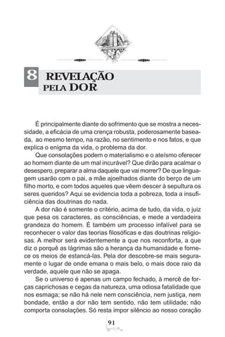 91
É principalmente diante do sofrimento que se mostra a neces-
sidade, a eficácia de uma crença robusta, poderosamente basea-
da, ao mesmo tempo, na razão, no sentimento e nos fatos, e que
explica o enigma da vida, o problema da dor.
Que consolações podem o materialismo e o ateísmo oferecer
ao homem diante de um mal incurável? Que dirão para acalmar o
desespero, preparar a alma daquele que vai morrer? De que lingua-
gem usarão com o pai, a mãe ajoelhados diante do berço de um
filho morto, e com todos aqueles que vêem descer à sepultura os
seres queridos? Aqui se evidencia toda a pobreza, toda a insufi-
ciência das doutrinas do nada.
A dor não é somente o critério, acima de tudo, da vida, o juiz
que pesa os caracteres, as consciências, e mede a verdadeira
grandeza do homem. É também um processo infalível para se
reconhecer o valor das teorias filosóficas e das doutrinas religio-
sas. A melhor será evidentemente a que nos reconforta, a que
diz o porquê as lágrimas são a herança da humanidade e forne-
ce os meios de estancá-las. Pela dor descobre-se mais segura-
mente o lugar de onde emana o mais belo, o mais doce raio da
verdade, aquele que não se apaga.
Se o universo é apenas um campo fechado, à mercê de for-
ças caprichosas e cegas da natureza, uma odiosa fatalidade que
nos esmaga; se não há nele nem consciência, nem justiça, nem
bondade, então a dor não tem sentido, não tem utilidade; não
comporta consolações. Só resta impor silêncio ao nosso coração
REVELAÇÃO
PELA DOR
8
 