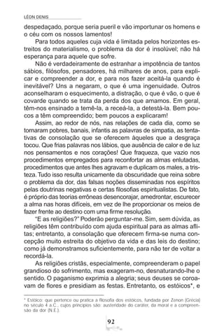 LÉON DENIS
92
despedaçado, porque seria pueril e vão importunar os homens e
o céu com os nossos lamentos!
Para todos aqueles cuja vida é limitada pelos horizontes es-
treitos do materialismo, o problema da dor é insolúvel; não há
esperança para aquele que sofre.
Não é verdadeiramente de estranhar a impotência de tantos
sábios, filósofos, pensadores, há milhares de anos, para expli-
car e compreender a dor, e para nos fazer aceitá-la quando é
inevitável? Uns a negaram, o que é uma ingenuidade. Outros
aconselharam o esquecimento, a distração, o que é vão, o que é
covarde quando se trata da perda dos que amamos. Em geral,
têm-nos ensinado a temê-la, a receá-la, a detestá-la. Bem pou-
cos a têm compreendido; bem poucos a explicaram!
Assim, ao redor de nós, nas relações de cada dia, como se
tornaram pobres, banais, infantis as palavras de simpatia, as tenta-
tivas de consolação que se oferecem àqueles que a desgraça
tocou. Que frias palavras nos lábios, que ausência de calor e de luz
nos pensamentos e nos corações! Que fraqueza, que vazio nos
procedimentos empregados para reconfortar as almas enlutadas,
procedimentos que antes lhes agravam e duplicam os males, a tris-
teza.Tudo isso resulta unicamente da obscuridade que reina sobre
o problema da dor, das falsas noções disseminadas nos espíritos
pelas doutrinas negativas e certas filosofias espiritualistas. De fato,
é próprio das teorias errôneas desencorajar, amedrontar, escurecer
a alma nas horas difíceis, em vez de lhe proporcionar os meios de
fazer frente ao destino com uma firme resolução.
“E as religiões?” Poderão perguntar-me. Sim, sem dúvida, as
religiões têm contribuído com ajuda espiritual para as almas afli-
tas; entretanto, a consolação que oferecem firma-se numa con-
cepção muito estreita do objetivo da vida e das leis do destino;
como já demonstramos suficientemente, para não ter de voltar a
recordá-la.
As religiões cristãs, especialmente, compreenderam o papel
grandioso do sofrimento, mas exageram-no, desnaturando-lhe o
sentido. O paganismo exprimia a alegria; seus deuses se coroa-
vam de flores e presidiam as festas. Entretanto, os estóicos*, e
* Estóico: que pertence ou pratica a filosofia dos estóicos, fundada por Zenon (Grécia)
no século 4 a.C., cujos princípios são: austeridade do caráter, da moral e a compreen-
são da dor (N.E.).
 