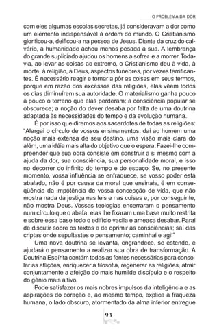 O PROBLEMA DA DOR
93
com eles algumas escolas secretas, já consideravam a dor como
um elemento indispensável à ordem do mundo. O Cristianismo
glorificou-a, deificou-a na pessoa de Jesus. Diante da cruz do cal-
vário, a humanidade achou menos pesada a sua. A lembrança
do grande supliciado ajudou os homens a sofrer e a morrer.Toda-
via, ao levar as coisas ao extremo, o Cristianismo deu à vida, à
morte, à religião, a Deus, aspectos fúnebres, por vezes terrifican-
tes. É necessário reagir e tornar a pôr as coisas em seus termos,
porque em razão dos excessos das religiões, elas vêem todos
os dias diminuírem sua autoridade. O materialismo ganha pouco
a pouco o terreno que elas perderam; a consciência popular se
obscurece; a noção do dever desaba por falta de uma doutrina
adaptada às necessidades do tempo e da evolução humana.
É por isso que diremos aos sacerdotes de todas as religiões:
“Alargai o círculo de vossos ensinamentos; dai ao homem uma
noção mais extensa de seu destino, uma visão mais clara do
além, uma idéia mais alta do objetivo que o espera.Fazei-lhe com-
preender que sua obra consiste em construir a si mesmo com a
ajuda da dor, sua consciência, sua personalidade moral, e isso
no decorrer do infinito do tempo e do espaço. Se, no presente
momento, vossa influência se enfraquece, se vosso poder está
abalado, não é por causa da moral que ensinais, é em conse-
qüência da impotência de vossa concepção de vida, que não
mostra nada da justiça nas leis e nas coisas e, por conseguinte,
não mostra Deus. Vossas teologias encerraram o pensamento
num círculo que o abafa; elas lhe fixaram uma base muito restrita
e sobre essa base todo o edifício vacila e ameaça desabar. Parai
de discutir sobre os textos e de oprimir as consciências; saí das
criptas onde sepultastes o pensamento; caminhai e agi!”
Uma nova doutrina se levanta, engrandece, se estende, e
ajudará o pensamento a realizar sua obra de transformação. A
Doutrina Espírita contém todas as fontes necessárias para conso-
lar as aflições, enriquecer a filosofia, regenerar as religiões, atrair
conjuntamente a afeição do mais humilde discípulo e o respeito
do gênio mais altivo.
Pode satisfazer os mais nobres impulsos da inteligência e as
aspirações do coração e, ao mesmo tempo, explica a fraqueza
humana, o lado obscuro, atormentado da alma inferior entregue
 