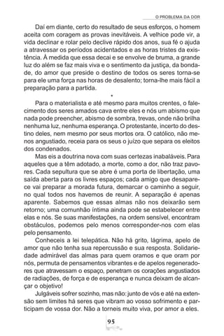 O PROBLEMA DA DOR
95
Daí em diante, certo do resultado de seus esforços, o homem
aceita com coragem as provas inevitáveis. A velhice pode vir, a
vida declinar e rolar pelo declive rápido dos anos, sua fé o ajuda
a atravessar os períodos acidentados e as horas tristes da exis-
tência. À medida que essa decai e se envolve de bruma, a grande
luz do além se faz mais viva e o sentimento da justiça, da bonda-
de, do amor que preside o destino de todos os seres torna-se
para ele uma força nas horas de desalento; torna-lhe mais fácil a
preparação para a partida.
*
Para o materialista e até mesmo para muitos crentes, o fale-
cimento dos seres amados cava entre eles e nós um abismo que
nada pode preencher, abismo de sombra, trevas, onde não brilha
nenhuma luz, nenhuma esperança.O protestante, incerto do des-
tino deles, nem mesmo por seus mortos ora. O católico, não me-
nos angustiado, receia para os seus o juízo que separa os eleitos
dos condenados.
Mas eis a doutrina nova com suas certezas inabaláveis. Para
aqueles que a têm adotado, a morte, como a dor, não traz pavo-
res. Cada sepultura que se abre é uma porta de libertação, uma
saída aberta para os livres espaços; cada amigo que desapare-
ce vai preparar a morada futura, demarcar o caminho a seguir,
no qual todos nos havemos de reunir. A separação é apenas
aparente. Sabemos que essas almas não nos deixarão sem
retorno; uma comunhão íntima ainda pode se estabelecer entre
elas e nós. Se suas manifestações, na ordem sensível, encontram
obstáculos, podemos pelo menos corresponder-nos com elas
pelo pensamento.
Conheceis a lei telepática. Não há grito, lágrima, apelo de
amor que não tenha sua repercussão e sua resposta. Solidarie-
dade admirável das almas para quem oramos e que oram por
nós, permuta de pensamentos vibrantes e de apelos regenerado-
res que atravessam o espaço, penetram os corações angustiados
de radiações, de força e de esperança e nunca deixam de alcan-
çar o objetivo!
Julgáveis sofrer sozinho, mas não:junto de vós e até na exten-
são sem limites há seres que vibram ao vosso sofrimento e par-
ticipam de vossa dor. Não a torneis muito viva, por amor a eles.
 
