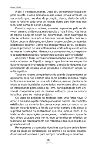 LÉON DENIS
96
À dor, à tristeza humanas, Deus deu por companheira a sim-
patia celeste. E essa simpatia muitas vezes toma a forma de um
ser amado que, nos dias de provação, desce, cheio de solici-
tude, e recolhe cada uma de nossas dores para com elas nos
tecer uma coroa de luz no espaço.
Quantos esposos, noivos, amantes separados pela morte
vivem em uma união nova, mais estreita e mais íntima. Nas horas
de aflição, o Espírito de um pai, de uma mãe, todos os amigos do
céu se inclinam para nós e banham nossas frontes com seus
fluidos doces e afetuosos; envolvem nosso coração com quentes
palpitações de amor. Como nos entregarmos à dor ou ao deses-
pero na presença de tais testemunhas, certos de que elas vêem
as nossas inquietações, lêem nossos pensamentos, nos esperam
e se aprontam para nos receber nos campos da imensidade!
Ao deixar aTerra, iremos encontrá-los todos, e com eles ainda
maior número de Espíritos amigos, que havíamos esquecido
durante nossa última estada terrestre, a multidão daqueles que
participaram de nossas vidas passadas e compõem nossa fa-
mília espiritual.
Todos os nossos companheiros da grande viagem eterna se
agruparão para nos acolher, não como pálidas sombras, vagos
fantasmas animados de uma vida indecisa, mas na plenitude de
todas as suas faculdades aumentadas; como seres ativos, ainda
se interessando pelas coisas da Terra, participando da obra uni-
versal, cooperando para os nossos esforços, para os nossos
trabalhos, para os nossos projetos.
Os laços do passado se reatarão com uma força nova. O
amor, a amizade, a paternidade planejados outrora, em múltiplas
existências, se cimentarão com os compromissos novos toma-
dos em vista do futuro, a fim de aumentar sempre e de elevar à
suprema potência os sentimentos que nos unem a todos. E as
tristezas das separações passageiras, o afastamento aparente
das almas causado pela morte, tudo se fundirá em efusões de
felicidade, no arrebatamento dos retornos e das reuniões de ale-
gria indescritível.
Reneguemos as sombrias doutrinas que falam de leis ferre-
nhas ou então de condenação, do inferno e do paraíso, afastan-
do-nos uns dos outros e para sempre daqueles que amamos.
 