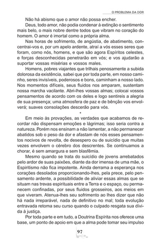 O PROBLEMA DA DOR
97
Não há abismo que o amor não possa encher.
Deus, todo amor, não podia condenar à extinção o sentimento
mais belo, o mais nobre dentre todos que vibram no coração do
homem. O amor é imortal como a própria alma.
Nas horas de sofrimento, de angústia, de abatimento, con-
centrai-vos e, por um apelo ardente, atraí a vós esses seres que
foram, como nós, homens, e que são agora Espíritos celestes,
e forças desconhecidas penetrarão em vós; e vos ajudarão a
suportar vossas misérias e vossos males.
Homens, pobres viajantes que trilhais penosamente a subida
dolorosa da existência, sabei que por toda parte, em nosso cami-
nho, seres invisíveis, poderosos e bons, caminham a nosso lado.
Nos momentos difíceis, seus fluidos nos amparam, sustentam
nossa marcha vacilante. Abri-lhes vossas almas; colocai vossos
pensamentos de acordo com os deles e logo sentireis a alegria
de sua presença; uma atmosfera de paz e de bênção vos envol-
verá; suaves consolações descerão para vós.
*
Em meio às provações, as verdades que acabamos de re-
cordar não dispensam emoções e lágrimas; isso seria contra a
natureza. Porém nos ensinam a não lamentar, a não permanecer
abatidos sob o peso da dor e afastam de nós esses pensamen-
tos nocivos de revolta, de desespero ou de suicídio que muitas
vezes envolvem o cérebro dos descrentes. Se continuamos a
chorar, é sem amargura e sem blasfêmia.
Mesmo quando se trata do suicídio de jovens arrebatados
pelo ardor de suas paixões, diante da dor imensa de uma mãe, o
Espiritismo não fica impotente. Ainda derrama a esperança nos
corações desolados proporcionando-lhes, pela prece, pelo pen-
samento ardente, a possibilidade de aliviar essas almas que se
situam nas trevas espirituais entre a Terra e o espaço, ou perma-
necem confinadas, por seus fluidos grosseiros, aos meios em
que viveram. Atenua-lhes seu sofrimento ao lhes dizer que não
há nada irreparável, nada de definitivo no mal; toda evolução
entravada retoma seu curso quando o culpado resgata sua dívi-
da à justiça.
Por toda parte e em tudo, a Doutrina Espírita nos oferece uma
base, um ponto de apoio em que a alma pode tomar seu impulso
 