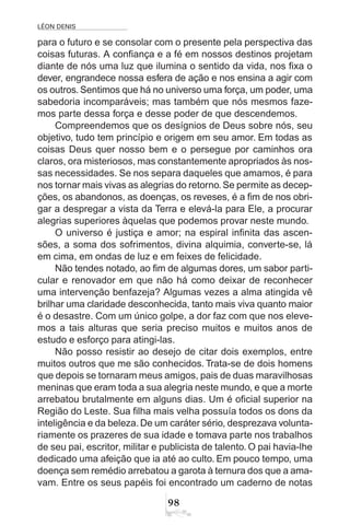 LÉON DENIS
98
para o futuro e se consolar com o presente pela perspectiva das
coisas futuras. A confiança e a fé em nossos destinos projetam
diante de nós uma luz que ilumina o sentido da vida, nos fixa o
dever, engrandece nossa esfera de ação e nos ensina a agir com
os outros. Sentimos que há no universo uma força, um poder, uma
sabedoria incomparáveis; mas também que nós mesmos faze-
mos parte dessa força e desse poder de que descendemos.
Compreendemos que os desígnios de Deus sobre nós, seu
objetivo, tudo tem princípio e origem em seu amor. Em todas as
coisas Deus quer nosso bem e o persegue por caminhos ora
claros, ora misteriosos, mas constantemente apropriados às nos-
sas necessidades. Se nos separa daqueles que amamos, é para
nos tornar mais vivas as alegrias do retorno.Se permite as decep-
ções, os abandonos, as doenças, os reveses, é a fim de nos obri-
gar a despregar a vista da Terra e elevá-la para Ele, a procurar
alegrias superiores àquelas que podemos provar neste mundo.
O universo é justiça e amor; na espiral infinita das ascen-
sões, a soma dos sofrimentos, divina alquimia, converte-se, lá
em cima, em ondas de luz e em feixes de felicidade.
Não tendes notado, ao fim de algumas dores, um sabor parti-
cular e renovador em que não há como deixar de reconhecer
uma intervenção benfazeja? Algumas vezes a alma atingida vê
brilhar uma claridade desconhecida, tanto mais viva quanto maior
é o desastre. Com um único golpe, a dor faz com que nos eleve-
mos a tais alturas que seria preciso muitos e muitos anos de
estudo e esforço para atingi-las.
Não posso resistir ao desejo de citar dois exemplos, entre
muitos outros que me são conhecidos. Trata-se de dois homens
que depois se tornaram meus amigos, pais de duas maravilhosas
meninas que eram toda a sua alegria neste mundo, e que a morte
arrebatou brutalmente em alguns dias. Um é oficial superior na
Região do Leste. Sua filha mais velha possuía todos os dons da
inteligência e da beleza.De um caráter sério, desprezava volunta-
riamente os prazeres de sua idade e tomava parte nos trabalhos
de seu pai, escritor, militar e publicista de talento. O pai havia-lhe
dedicado uma afeição que ia até ao culto. Em pouco tempo, uma
doença sem remédio arrebatou a garota à ternura dos que a ama-
vam. Entre os seus papéis foi encontrado um caderno de notas
 