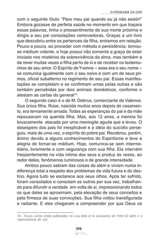 O PROBLEMA DA DOR
99
com o seguinte título: “Para meu pai quando eu já não existir!”
Embora gozasse de perfeita saúde no momento em que traçara
essas palavras, tinha o pressentimento de sua morte próxima e
dirigia a seu pai consolações comovedoras. Graças a um livro
que descobriu entre os pertences da filha, entramos em relação.
Pouco a pouco, ao proceder com método e persistência, tornou-
se médium vidente, e hoje possui não somente a graça de estar
iniciado nos mistérios da sobrevivência da alma, mas também a
de rever muitas vezes a filha perto de si e de receber os testemu-
nhos de seu amor. O Espírito deYvonne – esse era o seu nome –
se comunica igualmente com o seu noivo e com um de seus pri-
mos, oficial subalterno no regimento de seu pai. Essas manifes-
tações se completam e se confirmam umas pelas outras e são
também percebidas por dois animais domésticos, conforme o
atestam as cartas do general18
.
O segundo caso é o de M. Debrus, comerciante de Valence.
Sua única filha, Rose, nascida muitos anos depois do casamen-
to, era ternamente amada.Todas as esperanças do pai e da mãe
repousavam na querida filha. Mas, aos 12 anos, a menina foi
bruscamente atacada por uma meningite aguda que a levou. O
desespero dos pais foi inexplicável e a idéia do suicídio perse-
guiu, mais de uma vez, o espírito do pobre pai. Recobrou, porém,
ânimo devido a alguns conhecimentos do Espiritismo e teve a
alegria de tornar-se médium. Hoje, comunica-se sem interme-
diário, livremente e com segurança com sua filha. Ela intervém
freqüentemente na vida íntima dos seus e produz às vezes, ao
redor deles, fenômenos luminosos e de grande intensidade.
Ambos pouco sabiam das coisas do além e viviam numa in-
diferença total a respeito dos problemas da vida futura e do des-
tino. Agora tudo se esclarece aos seus olhos. Após ter sofrido,
foram consolados e consolam os outros por sua vez, trabalhan-
do para difundir a verdade em volta de si, impressionando todos
os que deles se aproximam, pela elevação de seus conceitos e
pela firmeza de suas convicções. Sua filha voltou transfigurada
e radiante. E eles chegaram a compreender por que Deus os
18 - Essas cartas estão publicadas no L’au-delà et la survivance de l’être (O além e a
sobrevivência do ser).
 
