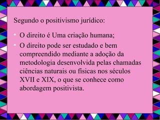 Segundo o positivismo jurídico: O direito é Uma criação humana; O direito pode ser estudado e bem compreendido mediante a adoção da metodologia desenvolvida pelas chamadas ciências naturais ou físicas nos séculos XVII e XIX, o que se conhece como abordagem positivista. 