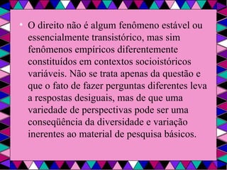 O direito não é algum fenômeno estável ou essencialmente transistórico, mas sim fenômenos empíricos diferentemente constituídos em contextos socioistóricos variáveis. Não se trata apenas da questão e que o fato de fazer perguntas diferentes leva a respostas desiguais, mas de que uma variedade de perspectivas pode ser uma conseqüência da diversidade e variação inerentes ao material de pesquisa básicos. 