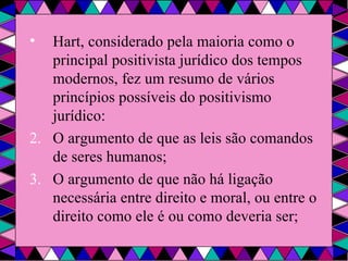 Hart, considerado pela maioria como o principal positivista jurídico dos tempos modernos, fez um resumo de vários princípios possíveis do positivismo jurídico: O argumento de que as leis são comandos de seres humanos; O argumento de que não há ligação necessária entre direito e moral, ou entre o direito como ele é ou como deveria ser; 