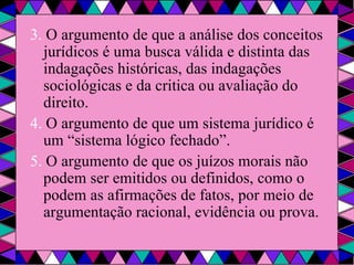 3.  O argumento de que a análise dos conceitos jurídicos é uma busca válida e distinta das indagações históricas, das indagações sociológicas e da critica ou avaliação do direito. 4.  O argumento de que um sistema jurídico é um “sistema lógico fechado”. 5.  O argumento de que os juízos morais não podem ser emitidos ou definidos, como o podem as afirmações de fatos, por meio de argumentação racional, evidência ou prova. 