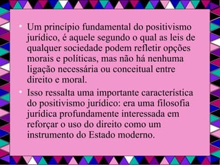 Um princípio fundamental do positivismo jurídico, é aquele segundo o qual as leis de qualquer sociedade podem refletir opções morais e políticas, mas não há nenhuma ligação necessária ou conceitual entre direito e moral. Isso ressalta uma importante característica do positivismo jurídico: era uma filosofia jurídica profundamente interessada em reforçar o uso do direito como um instrumento do Estado moderno. 