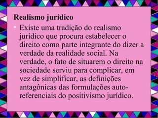 Realismo jurídico Existe uma tradição do realismo jurídico que procura estabelecer o direito como parte integrante do dizer a verdade da realidade social. Na verdade, o fato de situarem o direito na sociedade serviu para complicar, em vez de simplificar, as definições antagônicas das formulações auto-referenciais do positivismo jurídico. 